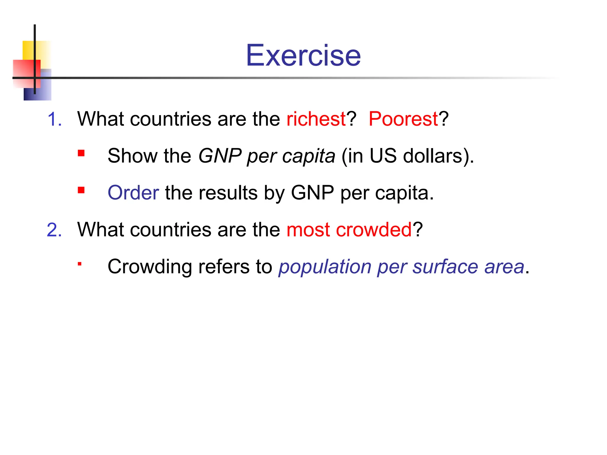 Exercise 1. What countries are the richest? Poorest?  Show the GNP per capita (in US dollars).  Order the results by GNP per capita. 2. What countries are the most crowded?  Crowding refers to population per surface area. 