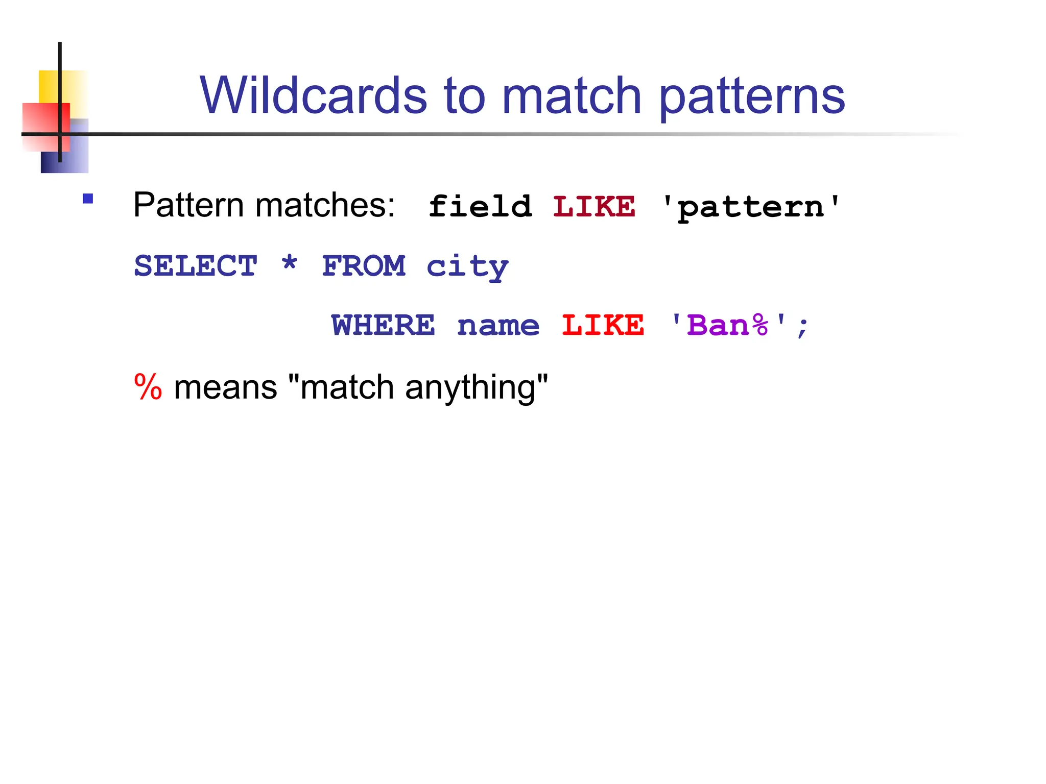 Wildcards to match patterns  Pattern matches: field LIKE 'pattern' SELECT * FROM city WHERE name LIKE 'Ban%'; % means "match anything" 
