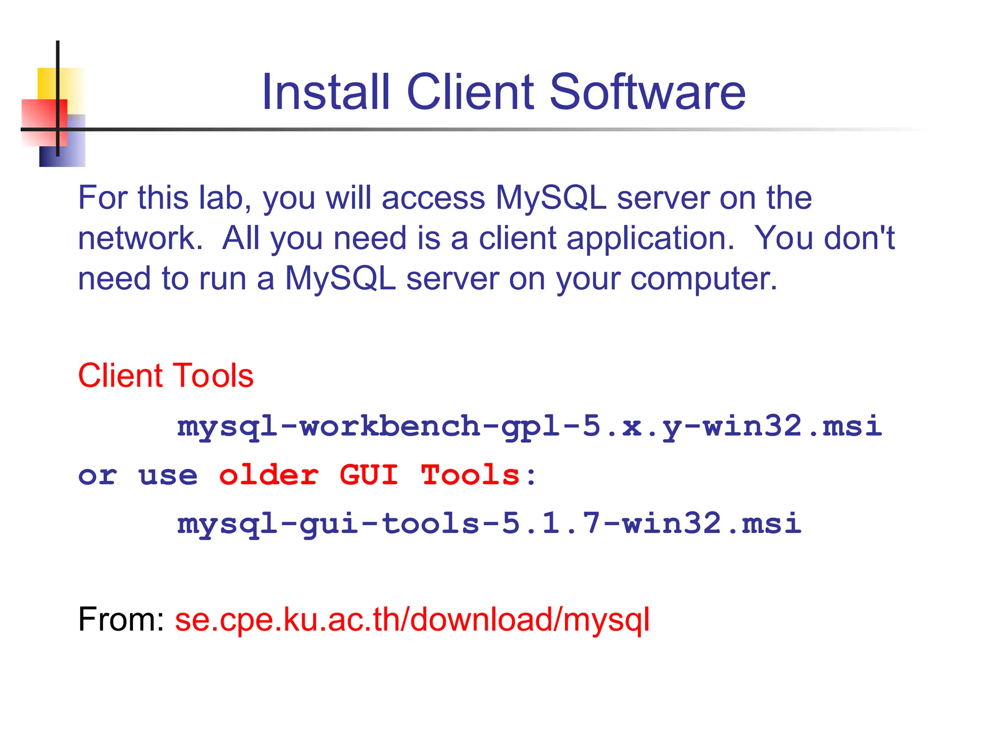 Install Client Software For this lab, you will access MySQL server on the network. All you need is a client application. You don't need to run a MySQL server on your computer. Client Tools mysql-workbench-gpl-5.x.y-win32.msi or use older GUI Tools: mysql-gui-tools-5.1.7-win32.msi From: se.cpe.ku.ac.th/download/mysql 
