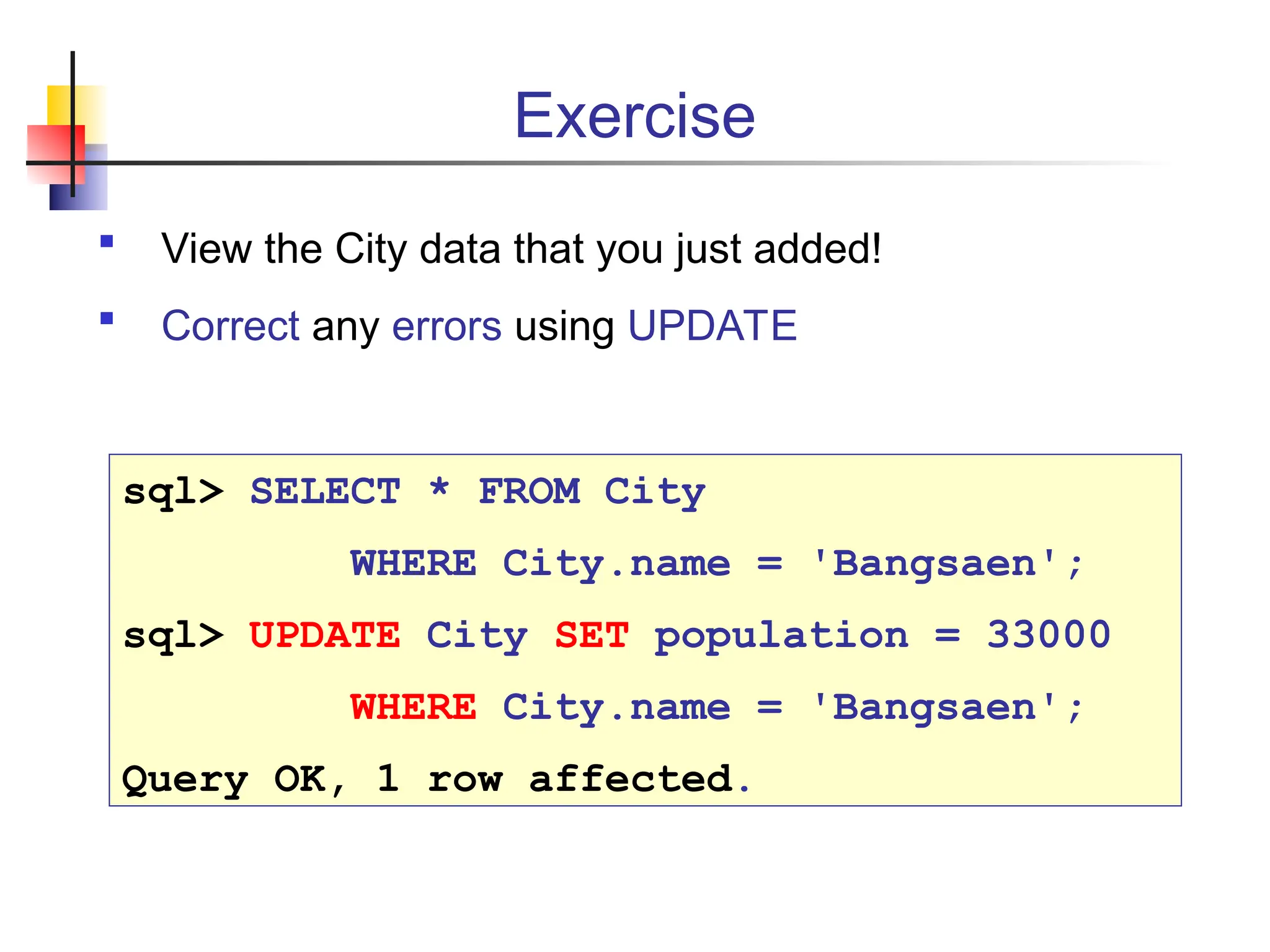 Exercise  View the City data that you just added!  Correct any errors using UPDATE sql> SELECT * FROM City WHERE City.name = 'Bangsaen'; sql> UPDATE City SET population = 33000 WHERE City.name = 'Bangsaen'; Query OK, 1 row affected. 