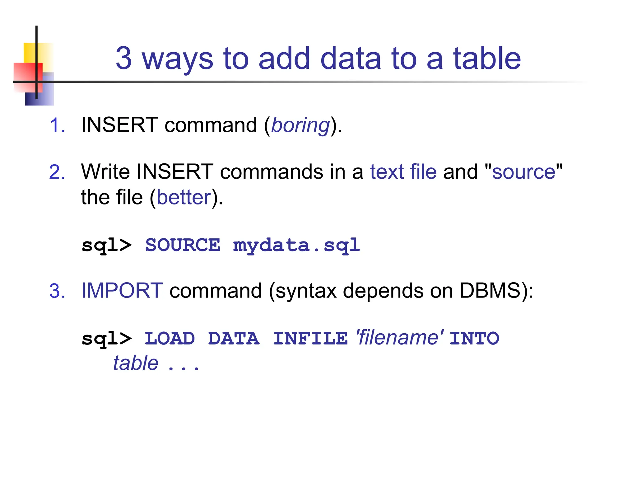 3 ways to add data to a table 1. INSERT command (boring). 2. Write INSERT commands in a text file and "source" the file (better). sql> SOURCE mydata.sql 3. IMPORT command (syntax depends on DBMS): sql> LOAD DATA INFILE 'filename' INTO table ... 