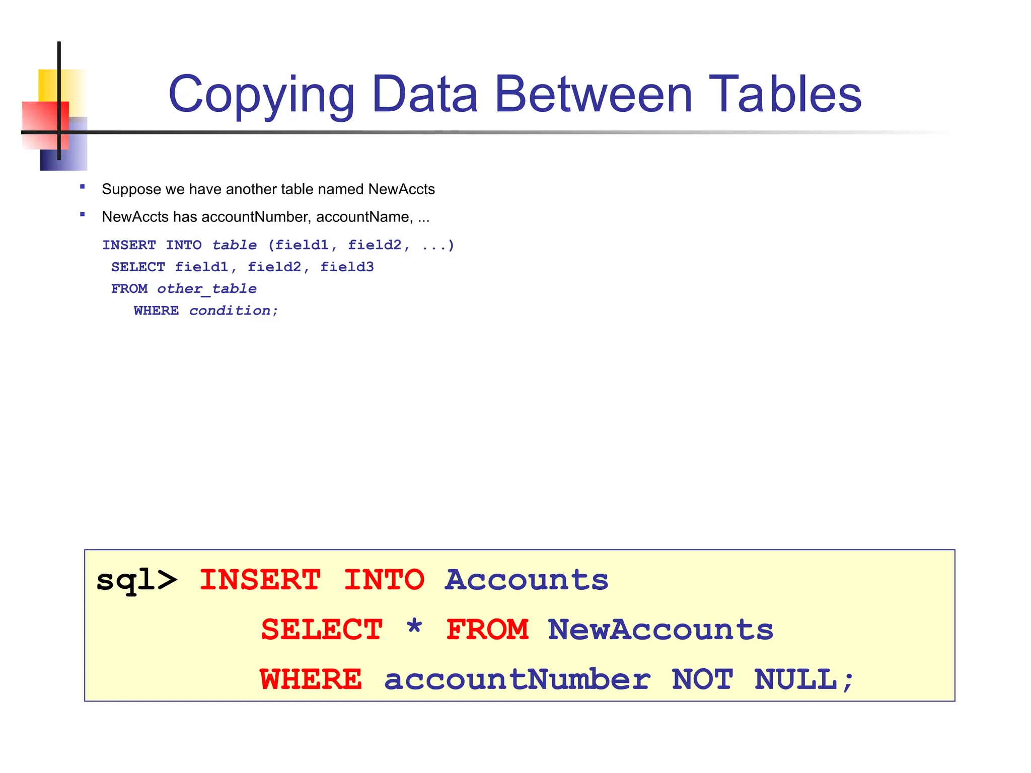 Copying Data Between Tables  Suppose we have another table named NewAccts  NewAccts has accountNumber, accountName, ... INSERT INTO table (field1, field2, ...) SELECT field1, field2, field3 FROM other_table WHERE condition; sql> INSERT INTO Accounts SELECT * FROM NewAccounts WHERE accountNumber NOT NULL; 