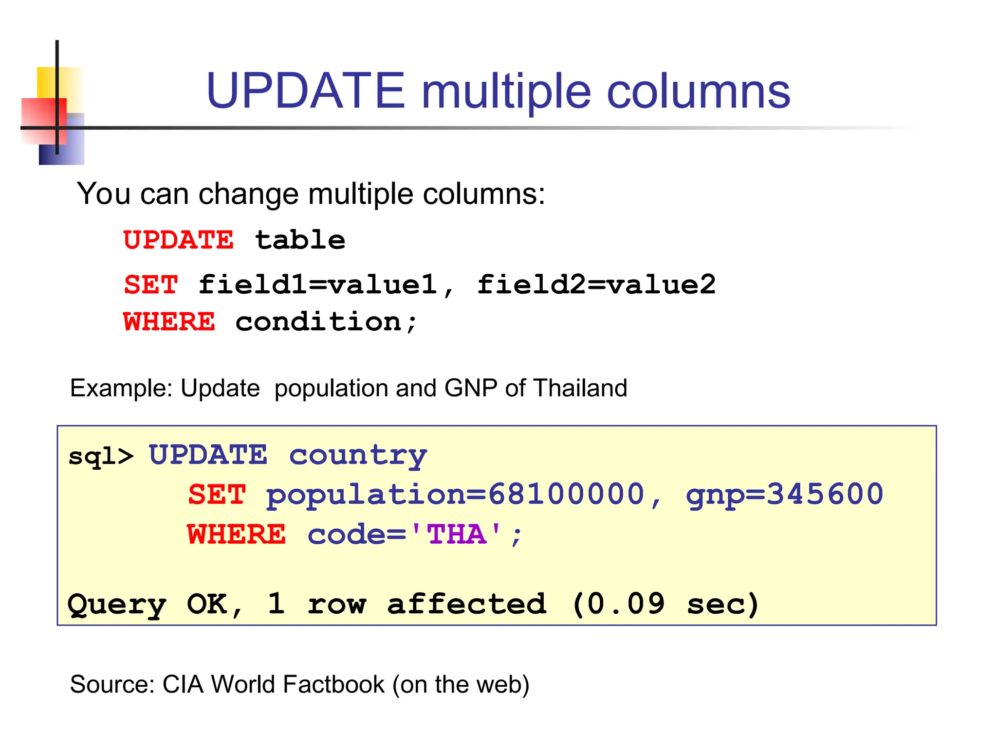 UPDATE multiple columns You can change multiple columns: UPDATE table SET field1=value1, field2=value2 WHERE condition; sql> UPDATE country SET population=68100000, gnp=345600 WHERE code='THA'; Query OK, 1 row affected (0.09 sec) Example: Update population and GNP of Thailand Source: CIA World Factbook (on the web) 