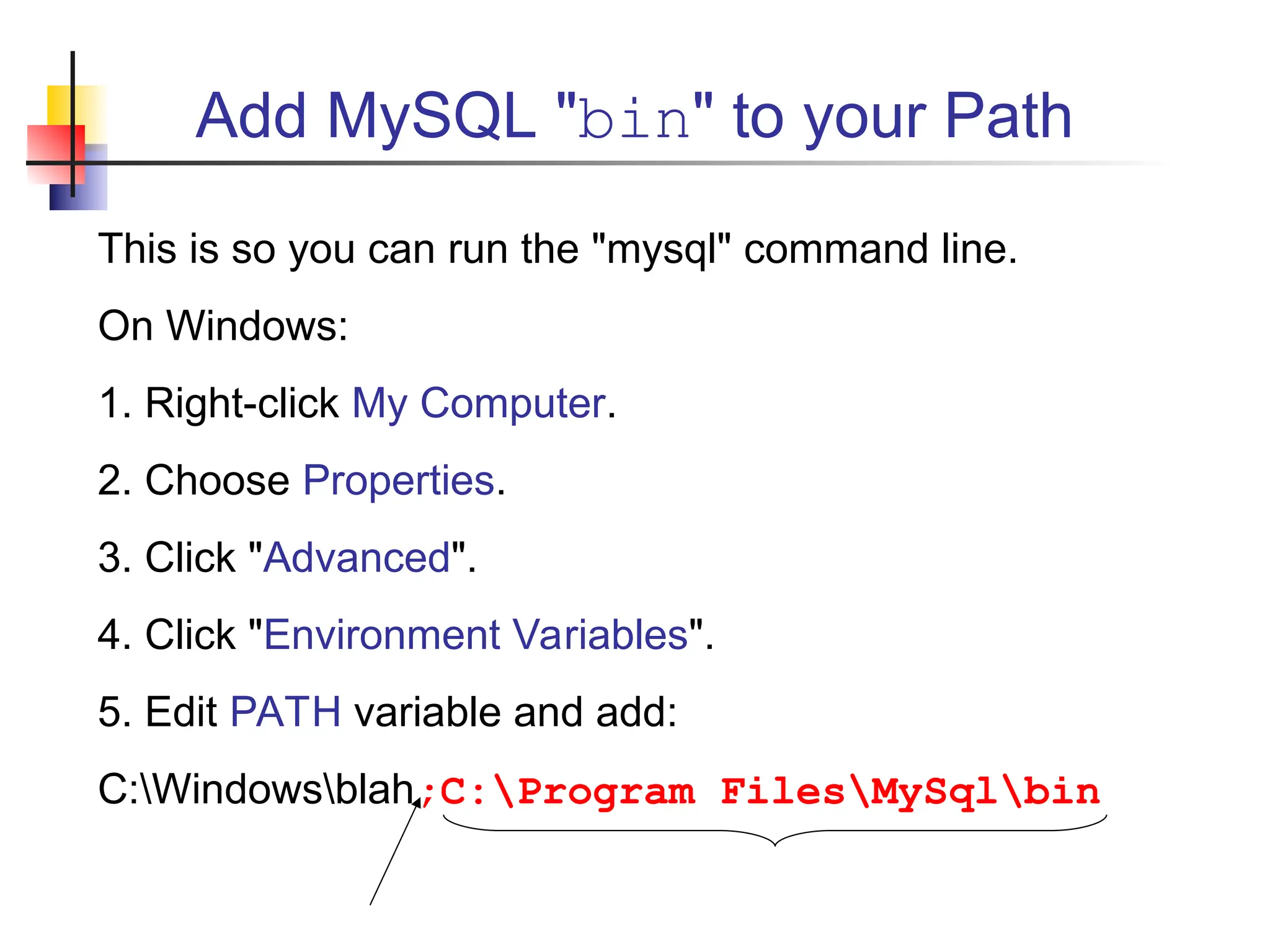 Add MySQL "bin" to your Path This is so you can run the "mysql" command line. On Windows: 1. Right-click My Computer. 2. Choose Properties. 3. Click "Advanced". 4. Click "Environment Variables". 5. Edit PATH variable and add: C:Windowsblah;C:Program FilesMySqlbin 
