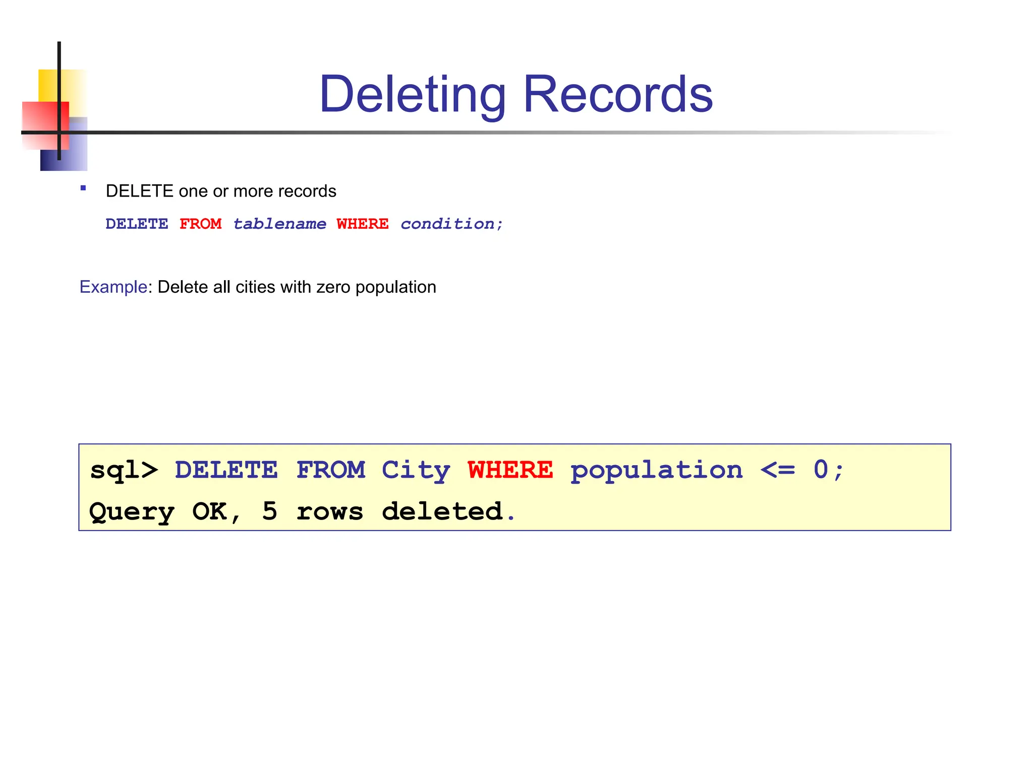 Deleting Records  DELETE one or more records DELETE FROM tablename WHERE condition; Example: Delete all cities with zero population sql> DELETE FROM City WHERE population <= 0; Query OK, 5 rows deleted. 