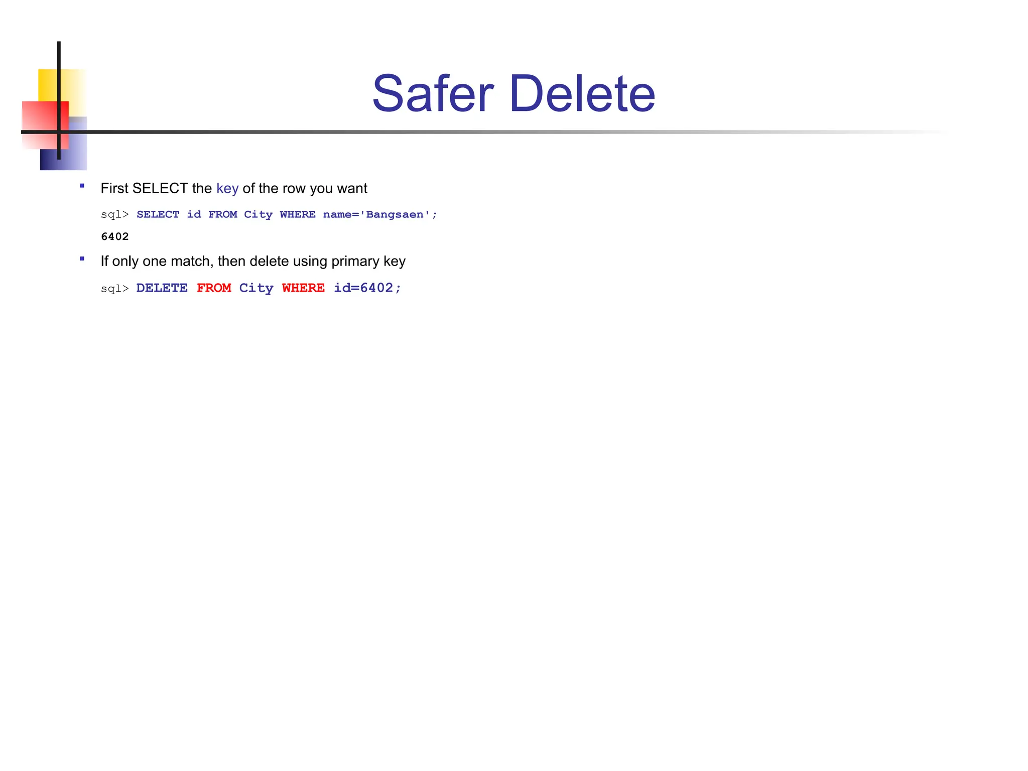 Safer Delete  First SELECT the key of the row you want sql> SELECT id FROM City WHERE name='Bangsaen'; 6402  If only one match, then delete using primary key sql> DELETE FROM City WHERE id=6402; 