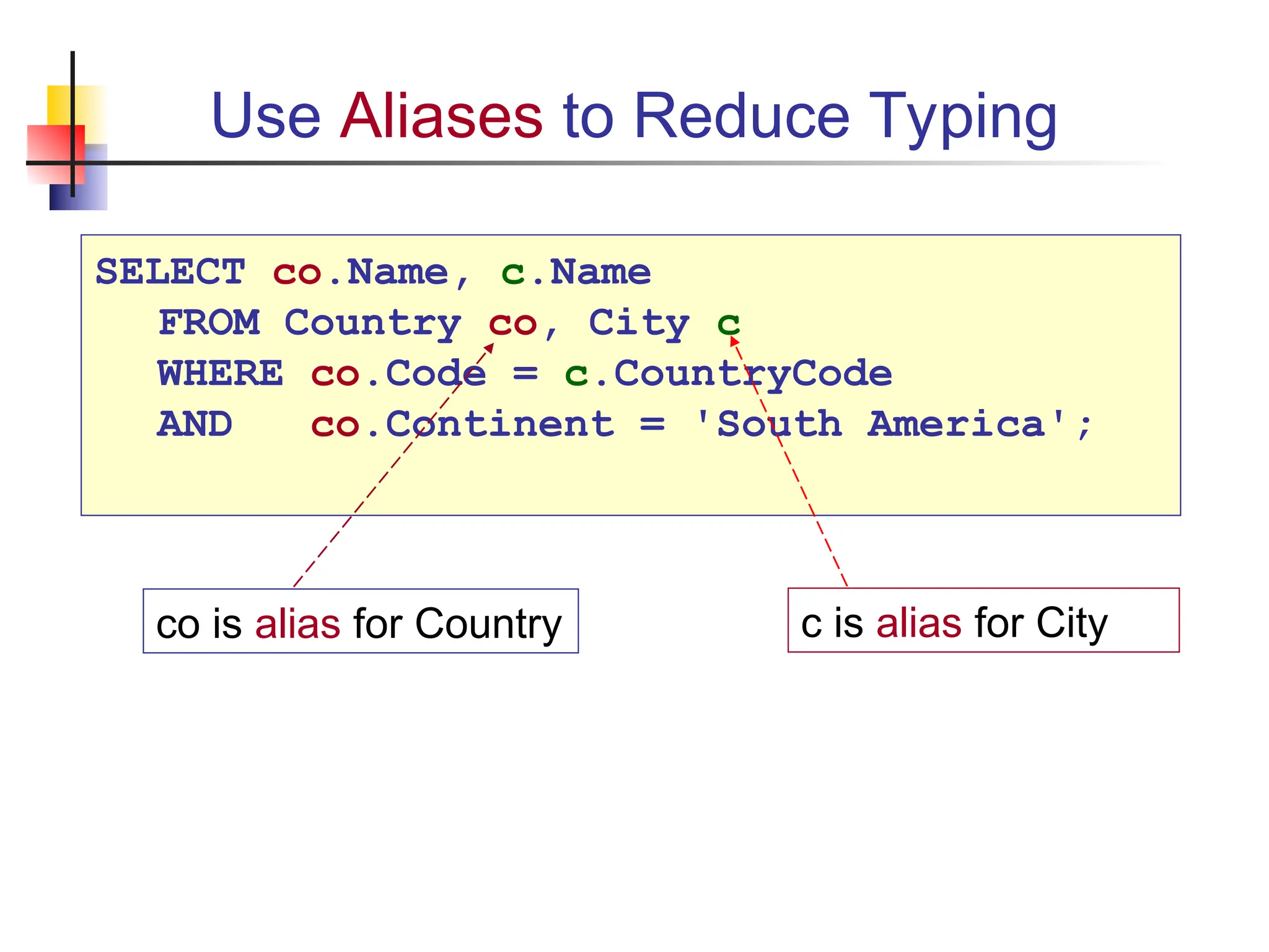 Use Aliases to Reduce Typing c is alias for City co is alias for Country SELECT co.Name, c.Name FROM Country co, City c WHERE co.Code = c.CountryCode AND co.Continent = 'South America'; 
