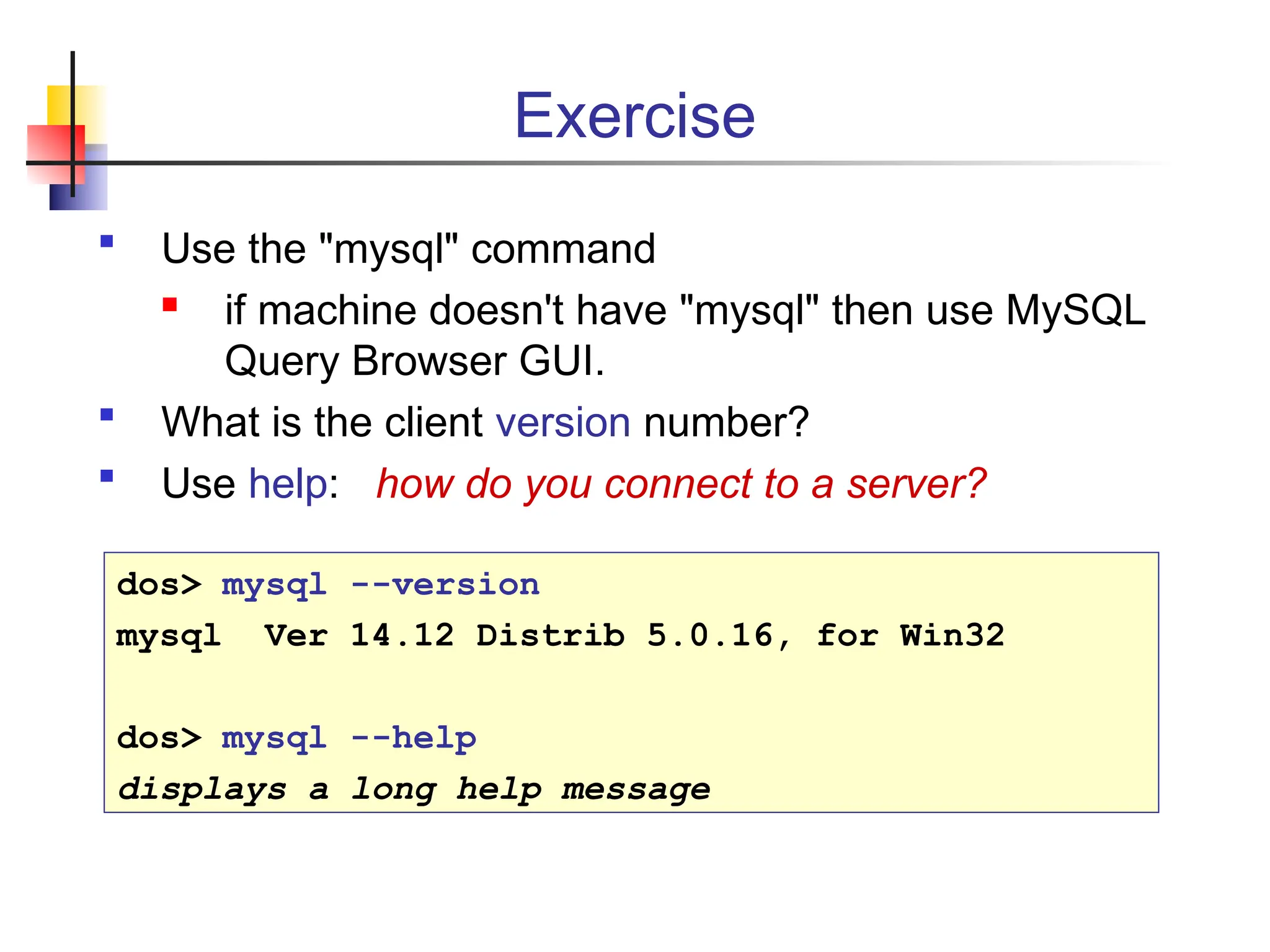 Exercise  Use the "mysql" command  if machine doesn't have "mysql" then use MySQL Query Browser GUI.  What is the client version number?  Use help: how do you connect to a server? dos> mysql --version mysql Ver 14.12 Distrib 5.0.16, for Win32 dos> mysql --help displays a long help message 