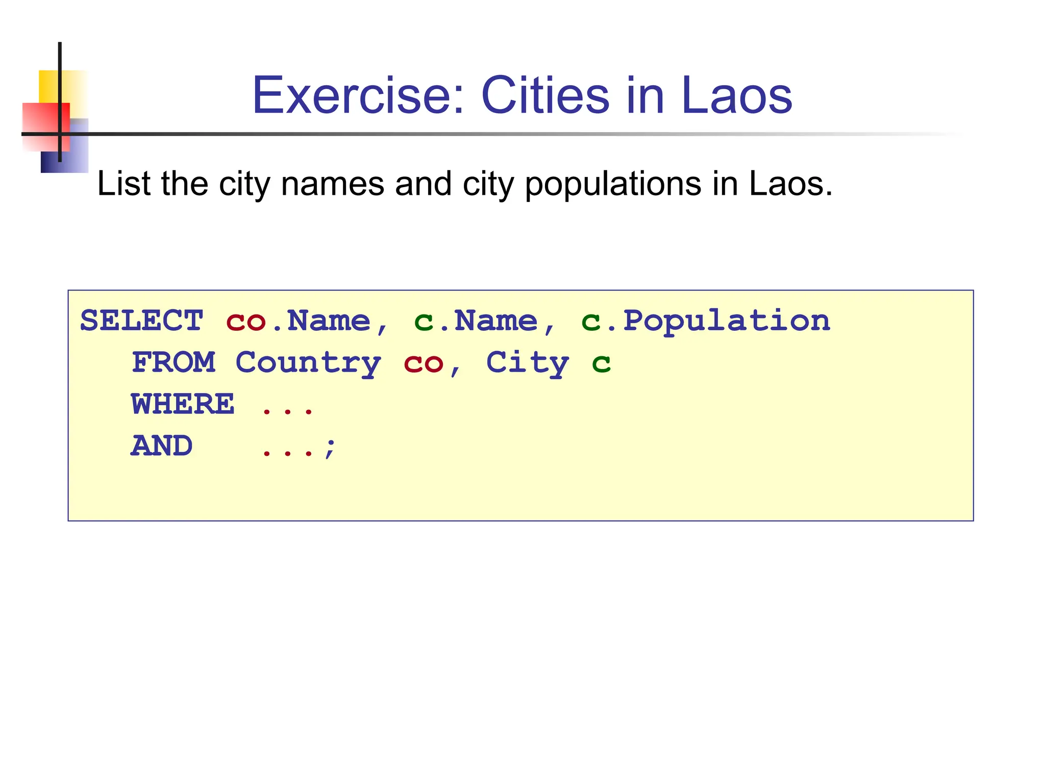 Exercise: Cities in Laos SELECT co.Name, c.Name, c.Population FROM Country co, City c WHERE ... AND ...; List the city names and city populations in Laos. 