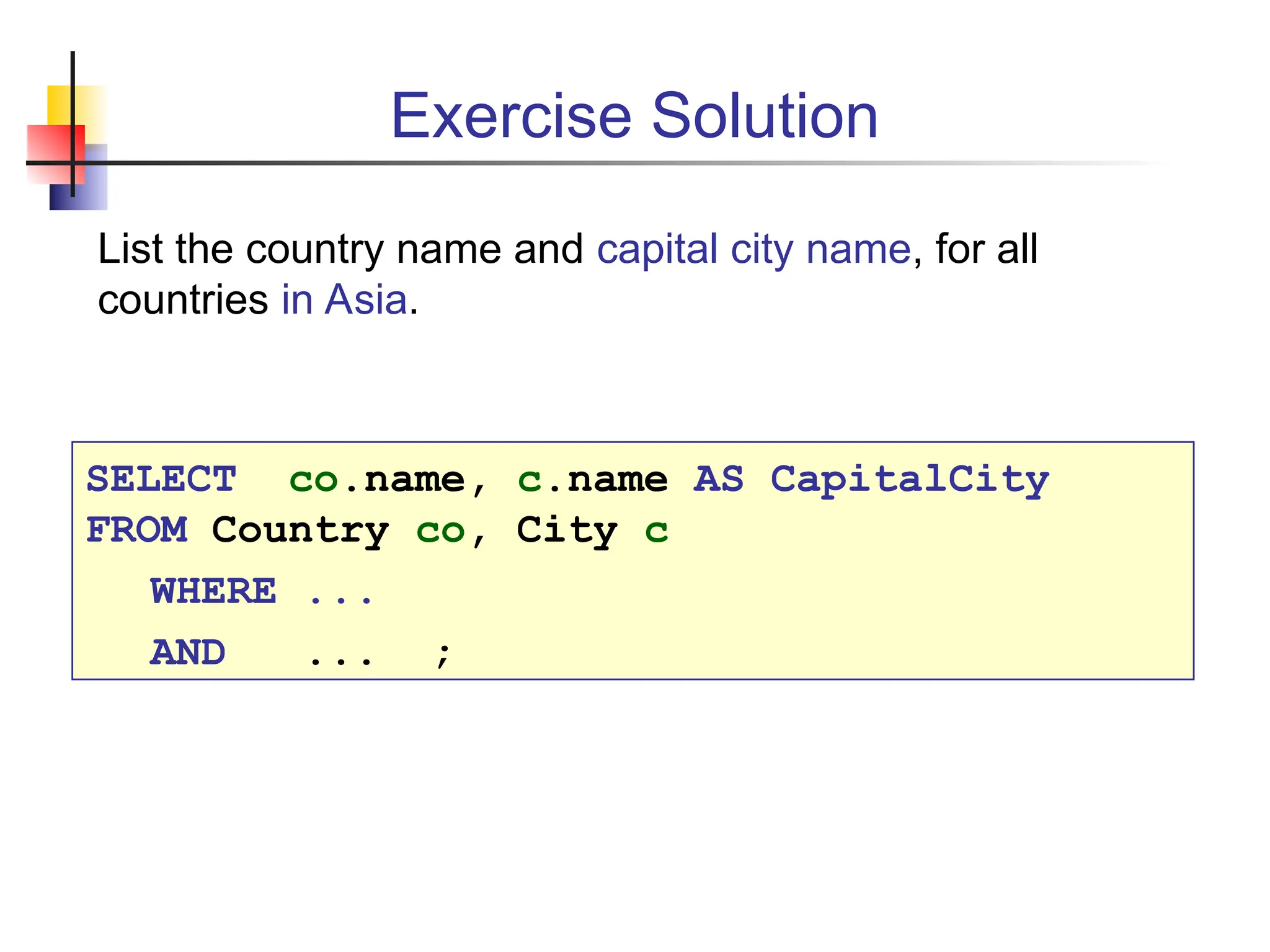 Exercise Solution List the country name and capital city name, for all countries in Asia. SELECT co.name, c.name AS CapitalCity FROM Country co, City c WHERE ... AND ... ; 