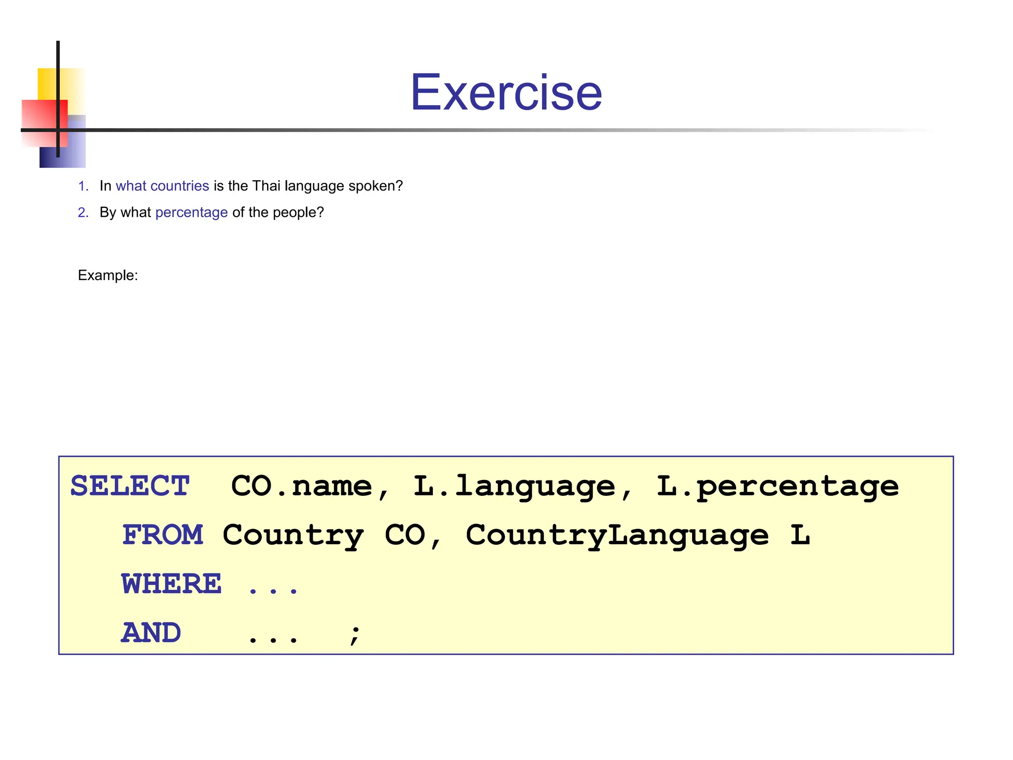 Exercise 1. In what countries is the Thai language spoken? 2. By what percentage of the people? Example: SELECT CO.name, L.language, L.percentage FROM Country CO, CountryLanguage L WHERE ... AND ... ; 