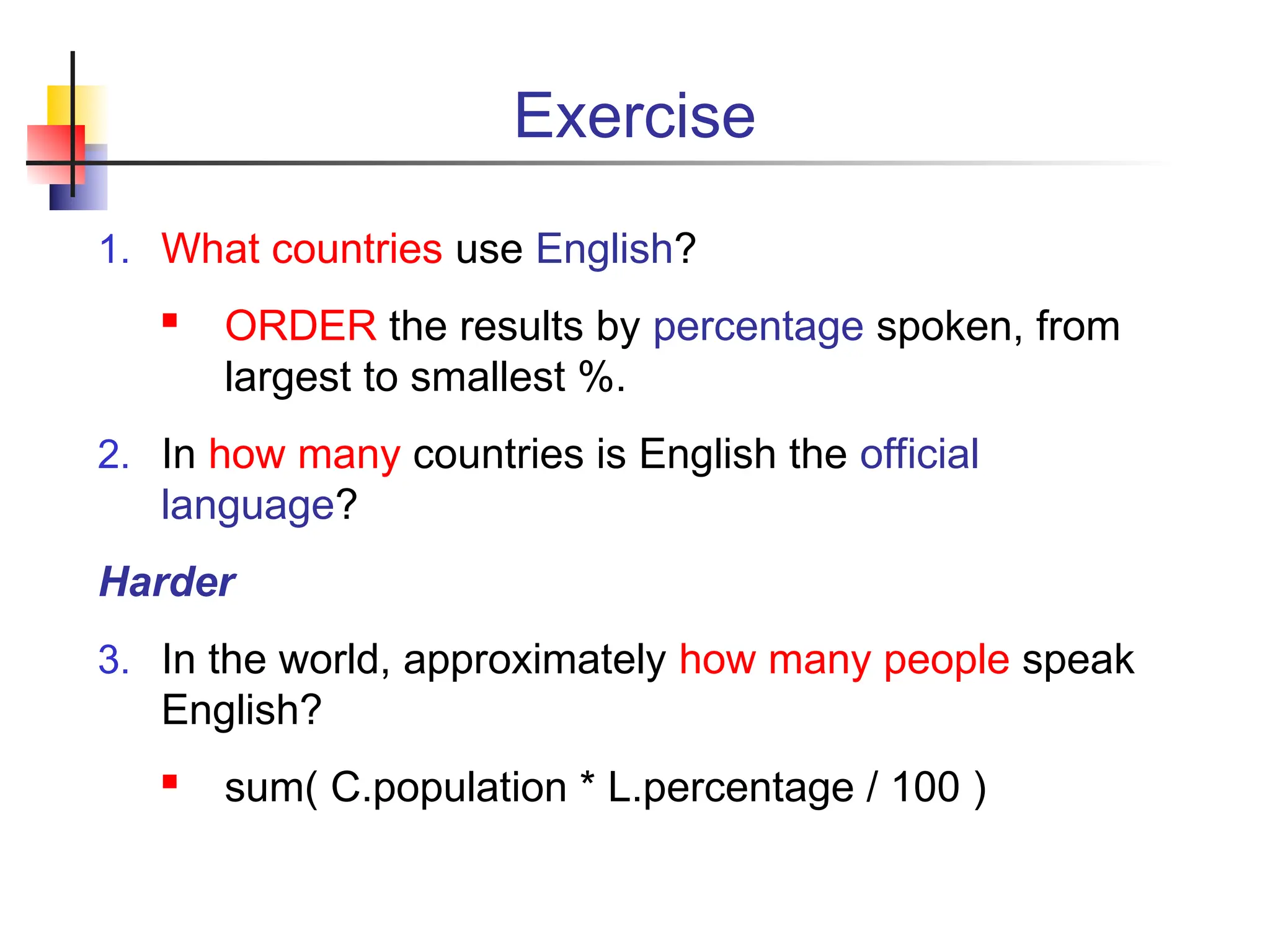 Exercise 1. What countries use English?  ORDER the results by percentage spoken, from largest to smallest %. 2. In how many countries is English the official language? Harder 3. In the world, approximately how many people speak English?  sum( C.population * L.percentage / 100 ) 