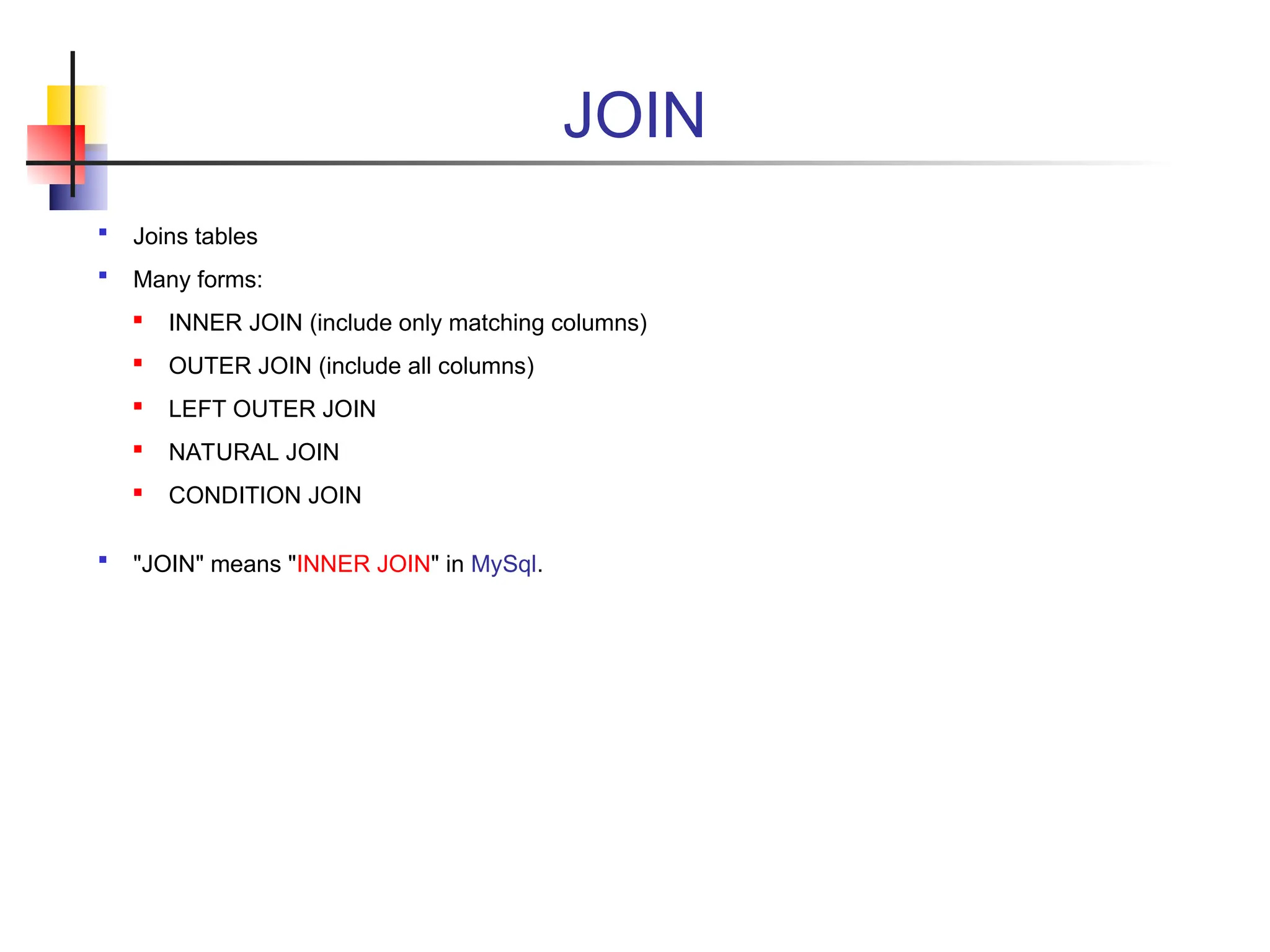 JOIN  Joins tables  Many forms:  INNER JOIN (include only matching columns)  OUTER JOIN (include all columns)  LEFT OUTER JOIN  NATURAL JOIN  CONDITION JOIN  "JOIN" means "INNER JOIN" in MySql. 