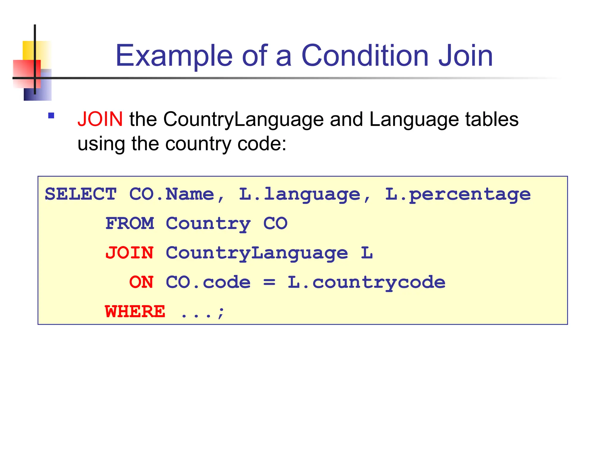 Example of a Condition Join  JOIN the CountryLanguage and Language tables using the country code: SELECT CO.Name, L.language, L.percentage FROM Country CO JOIN CountryLanguage L ON CO.code = L.countrycode WHERE ...; 
