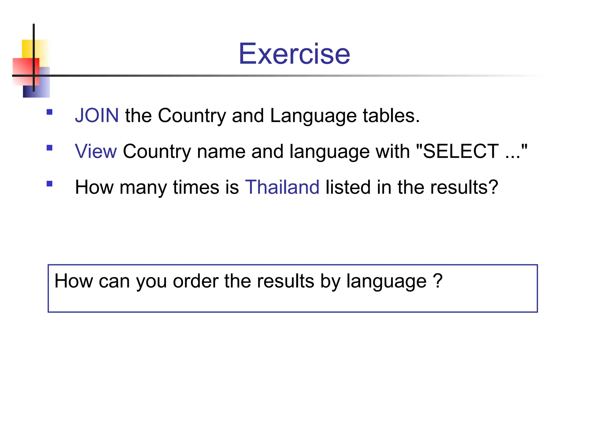 Exercise  JOIN the Country and Language tables.  View Country name and language with "SELECT ..."  How many times is Thailand listed in the results? How can you order the results by language ? 