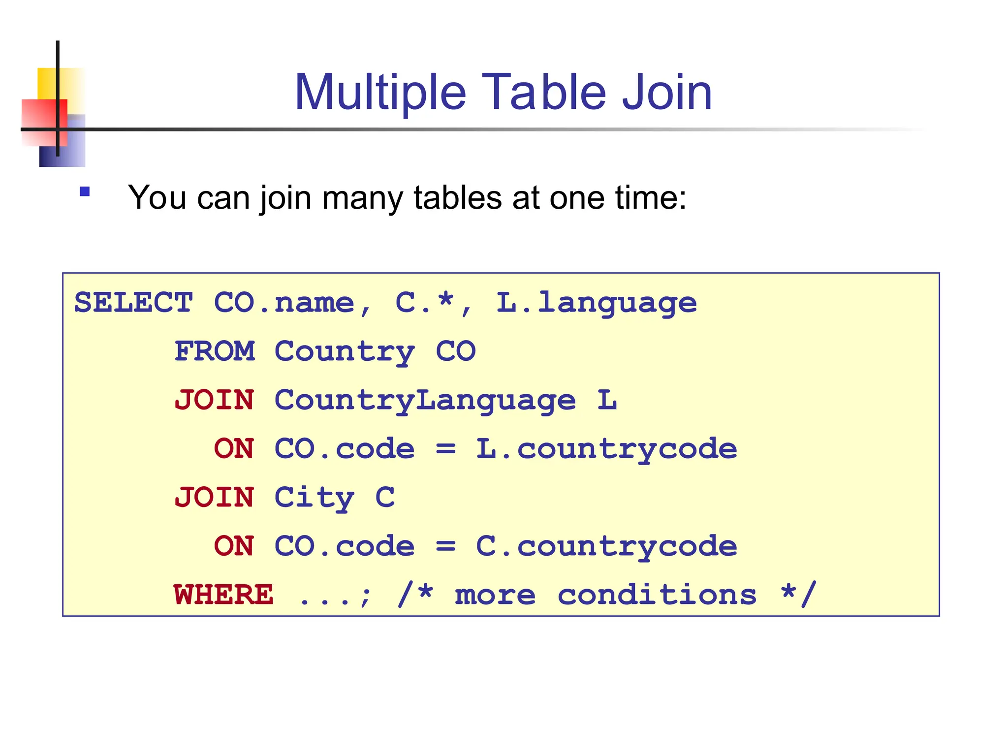 Multiple Table Join  You can join many tables at one time: SELECT CO.name, C.*, L.language FROM Country CO JOIN CountryLanguage L ON CO.code = L.countrycode JOIN City C ON CO.code = C.countrycode WHERE ...; /* more conditions */ 