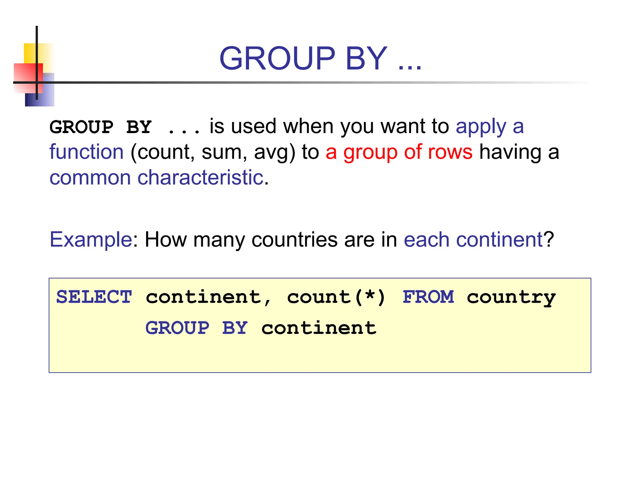 GROUP BY ... GROUP BY ... is used when you want to apply a function (count, sum, avg) to a group of rows having a common characteristic. Example: How many countries are in each continent? SELECT continent, count(*) FROM country GROUP BY continent 