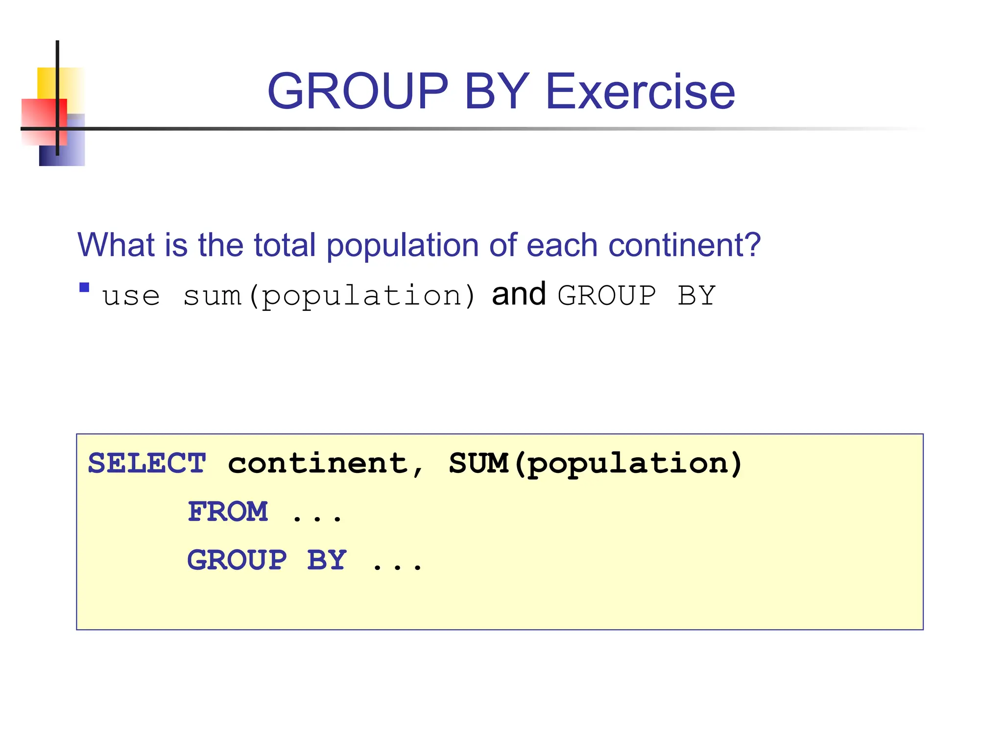 GROUP BY Exercise What is the total population of each continent?  use sum(population) and GROUP BY SELECT continent, SUM(population) FROM ... GROUP BY ... 