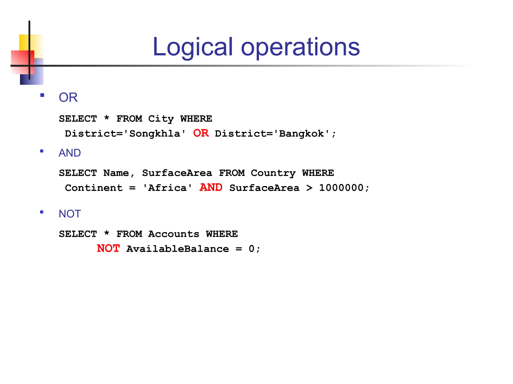 Logical operations  OR SELECT * FROM City WHERE District='Songkhla' OR District='Bangkok';  AND SELECT Name, SurfaceArea FROM Country WHERE Continent = 'Africa' AND SurfaceArea > 1000000;  NOT SELECT * FROM Accounts WHERE NOT AvailableBalance = 0; 