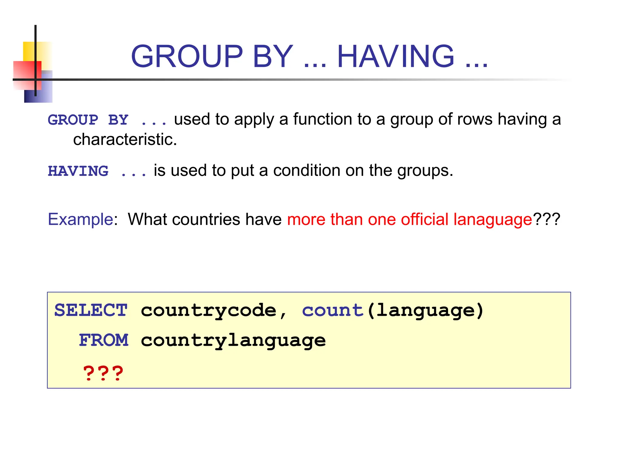 GROUP BY ... HAVING ... GROUP BY ... used to apply a function to a group of rows having a characteristic. HAVING ... is used to put a condition on the groups. Example: What countries have more than one official lanaguage??? SELECT countrycode, count(language) FROM countrylanguage ??? 