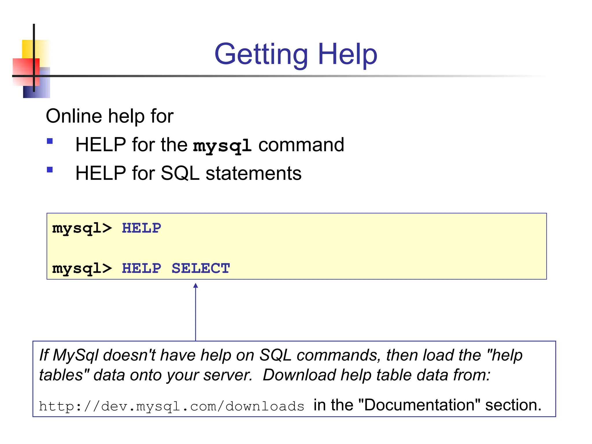 Getting Help Online help for  HELP for the mysql command  HELP for SQL statements mysql> HELP mysql> HELP SELECT If MySql doesn't have help on SQL commands, then load the "help tables" data onto your server. Download help table data from: http://dev.mysql.com/downloads in the "Documentation" section. 