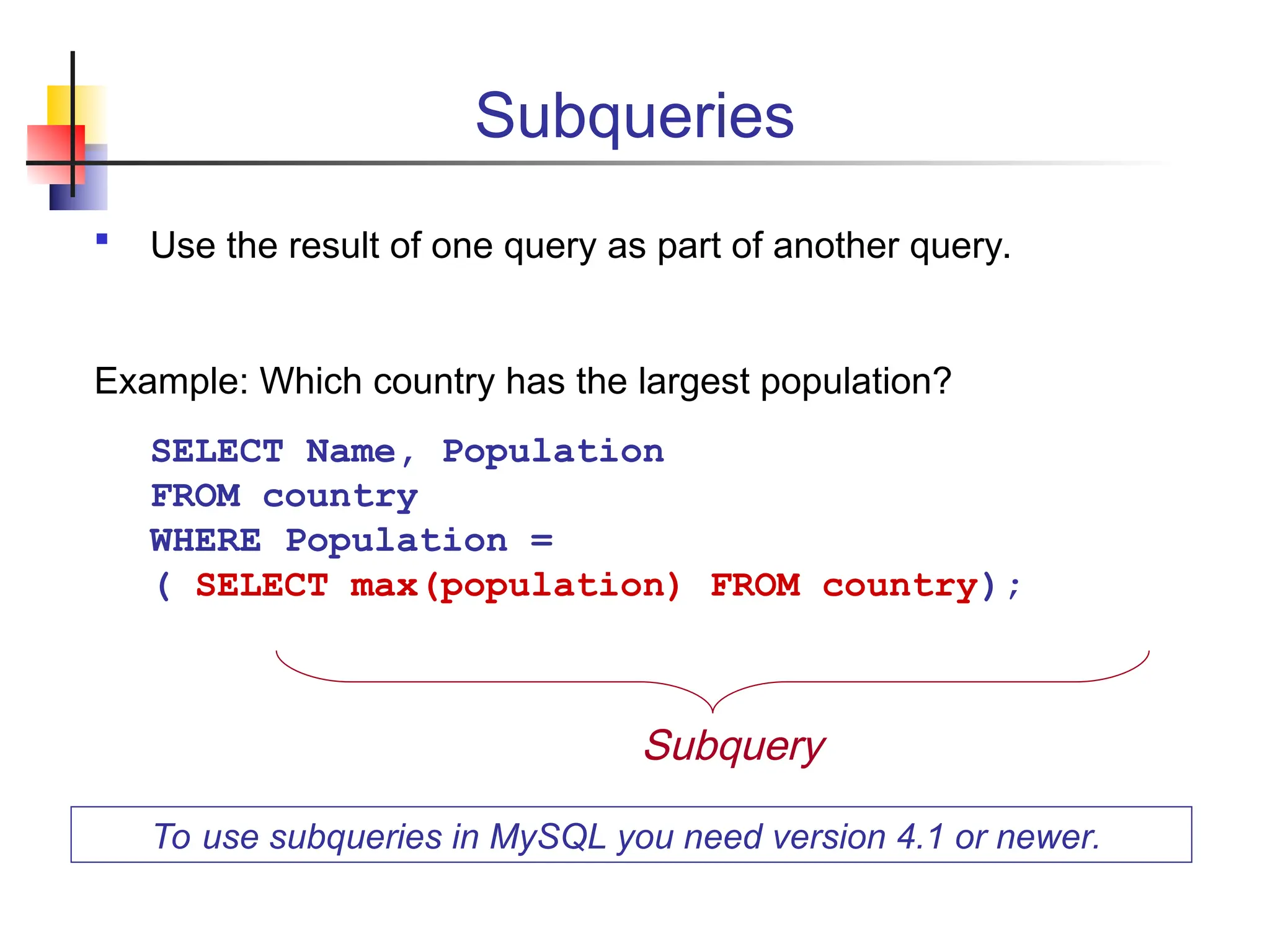 Subqueries  Use the result of one query as part of another query. Example: Which country has the largest population? SELECT Name, Population FROM country WHERE Population = ( SELECT max(population) FROM country); To use subqueries in MySQL you need version 4.1 or newer. Subquery 
