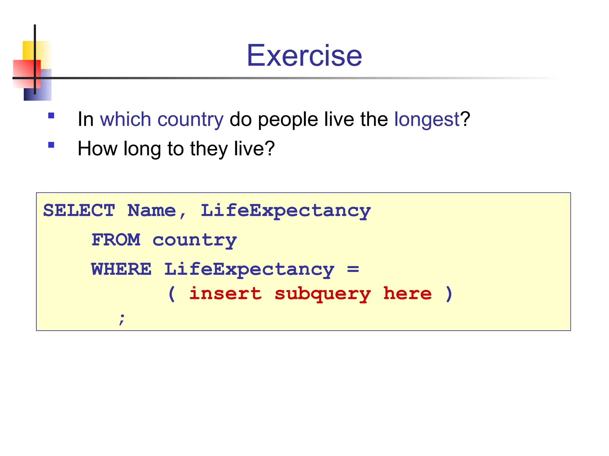 Exercise  In which country do people live the longest?  How long to they live? SELECT Name, LifeExpectancy FROM country WHERE LifeExpectancy = ( insert subquery here ) ; 