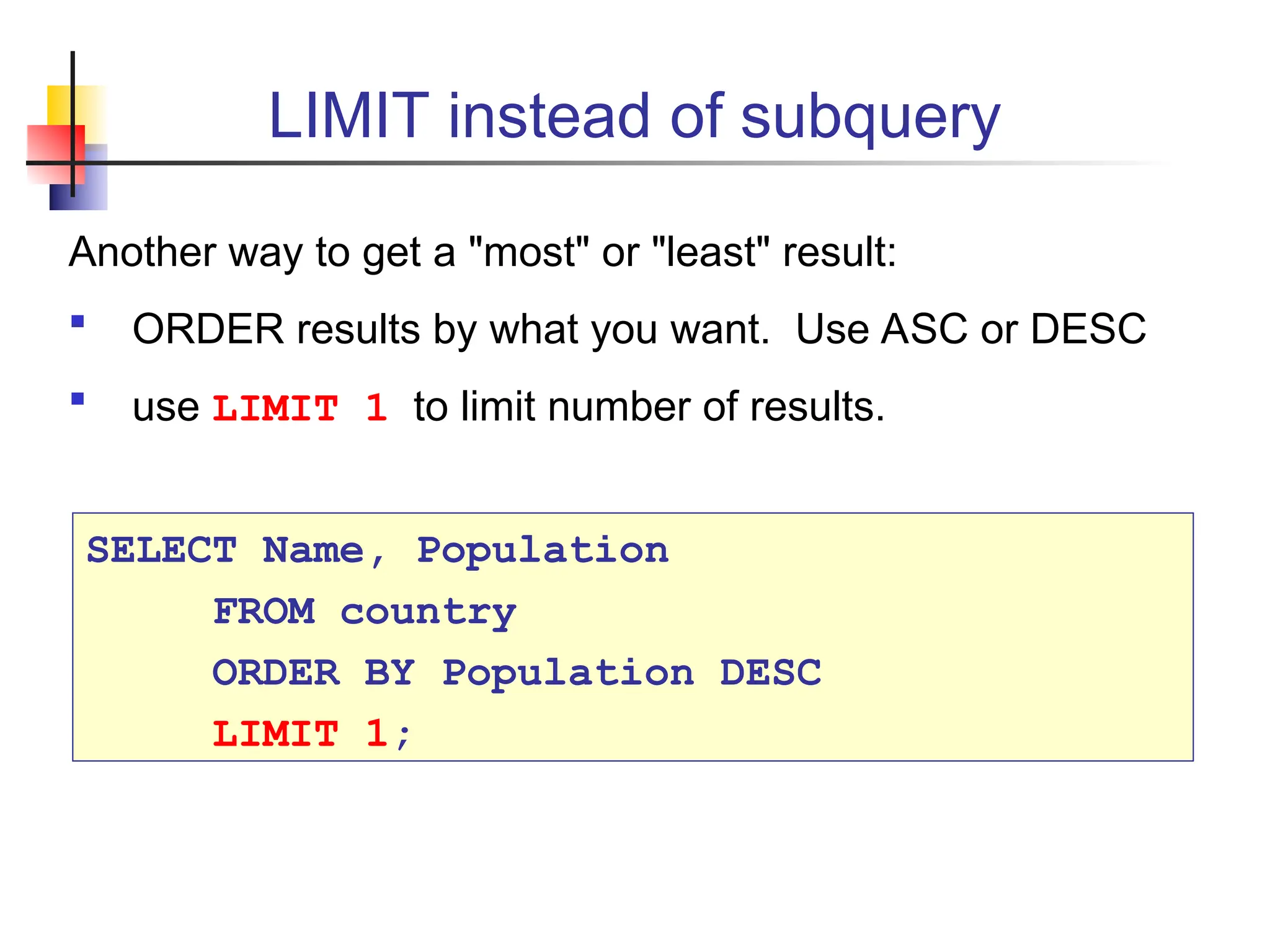 LIMIT instead of subquery Another way to get a "most" or "least" result:  ORDER results by what you want. Use ASC or DESC  use LIMIT 1 to limit number of results. SELECT Name, Population FROM country ORDER BY Population DESC LIMIT 1; 