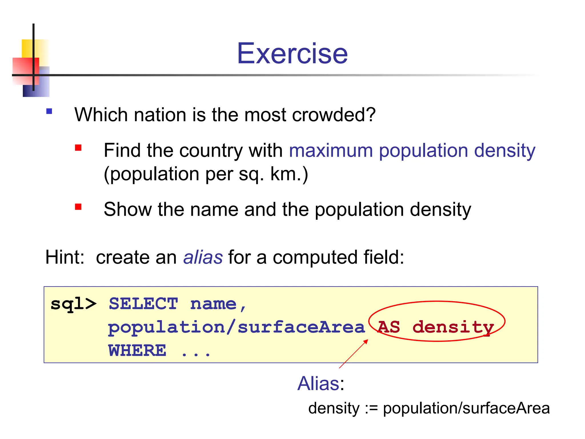 Exercise  Which nation is the most crowded?  Find the country with maximum population density (population per sq. km.)  Show the name and the population density Hint: create an alias for a computed field: sql> SELECT name, population/surfaceArea AS density WHERE ... Alias: density := population/surfaceArea 
