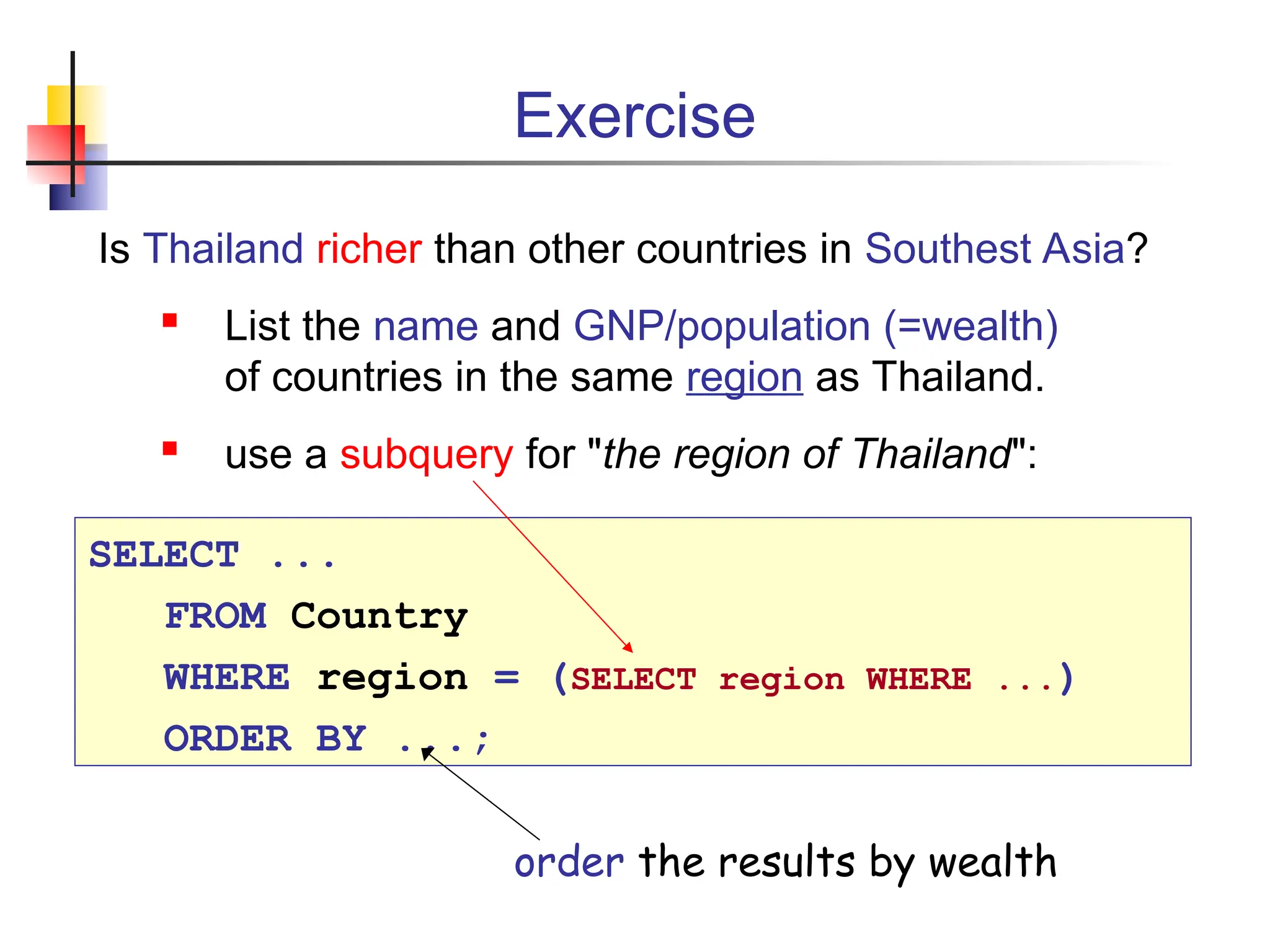 Exercise Is Thailand richer than other countries in Southest Asia?  List the name and GNP/population (=wealth) of countries in the same region as Thailand.  use a subquery for "the region of Thailand": SELECT ... FROM Country WHERE region = (SELECT region WHERE ...) ORDER BY ...; order the results by wealth 