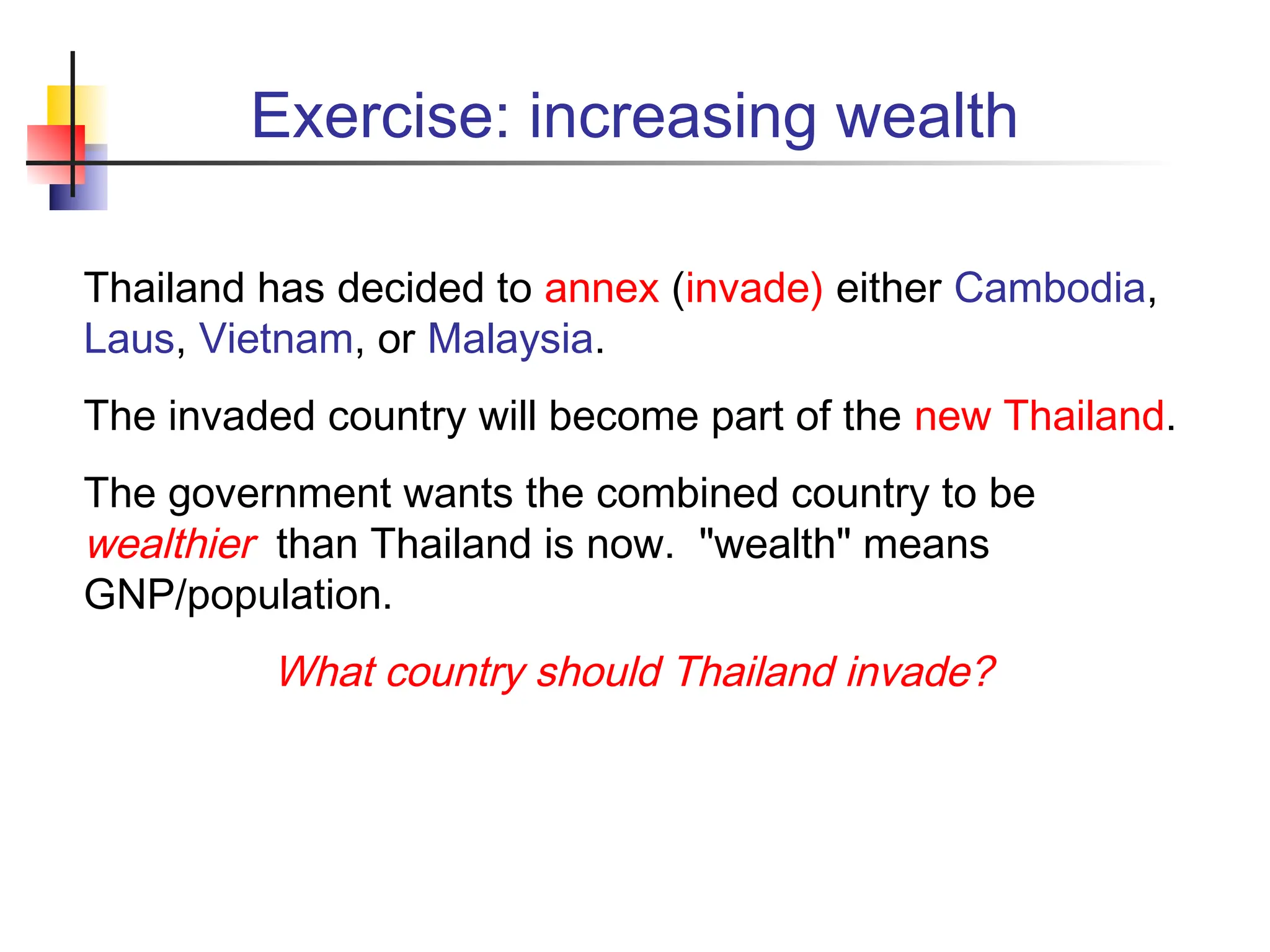Exercise: increasing wealth Thailand has decided to annex (invade) either Cambodia, Laus, Vietnam, or Malaysia. The invaded country will become part of the new Thailand. The government wants the combined country to be wealthier than Thailand is now. "wealth" means GNP/population. What country should Thailand invade? 