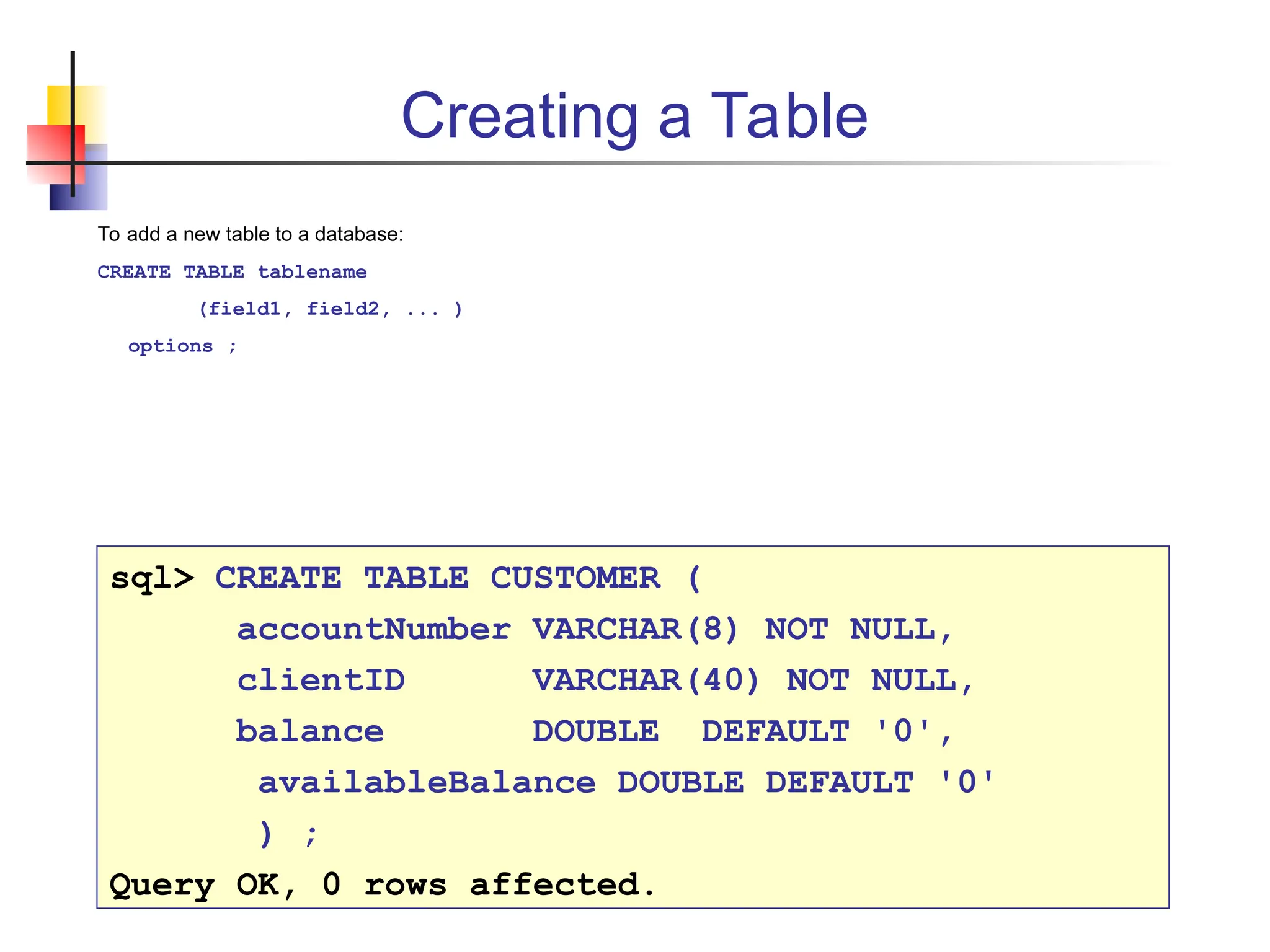 Creating a Table To add a new table to a database: CREATE TABLE tablename (field1, field2, ... ) options ; sql> CREATE TABLE CUSTOMER ( accountNumber VARCHAR(8) NOT NULL, clientID VARCHAR(40) NOT NULL, balance DOUBLE DEFAULT '0', availableBalance DOUBLE DEFAULT '0' ) ; Query OK, 0 rows affected. 
