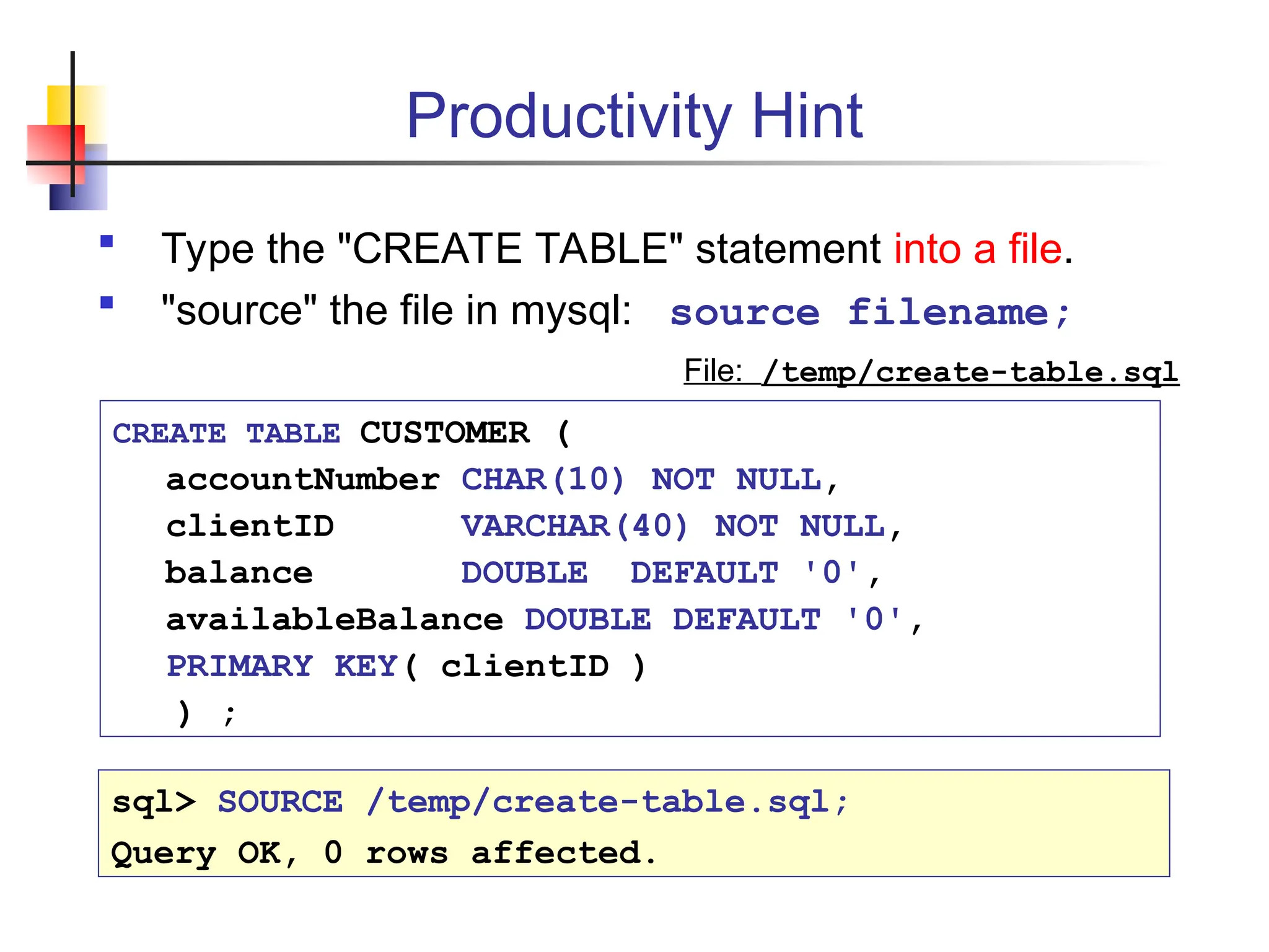 Productivity Hint  Type the "CREATE TABLE" statement into a file.  "source" the file in mysql: source filename; CREATE TABLE CUSTOMER ( accountNumber CHAR(10) NOT NULL, clientID VARCHAR(40) NOT NULL, balance DOUBLE DEFAULT '0', availableBalance DOUBLE DEFAULT '0', PRIMARY KEY( clientID ) ) ; File: /temp/create-table.sql sql> SOURCE /temp/create-table.sql; Query OK, 0 rows affected. 