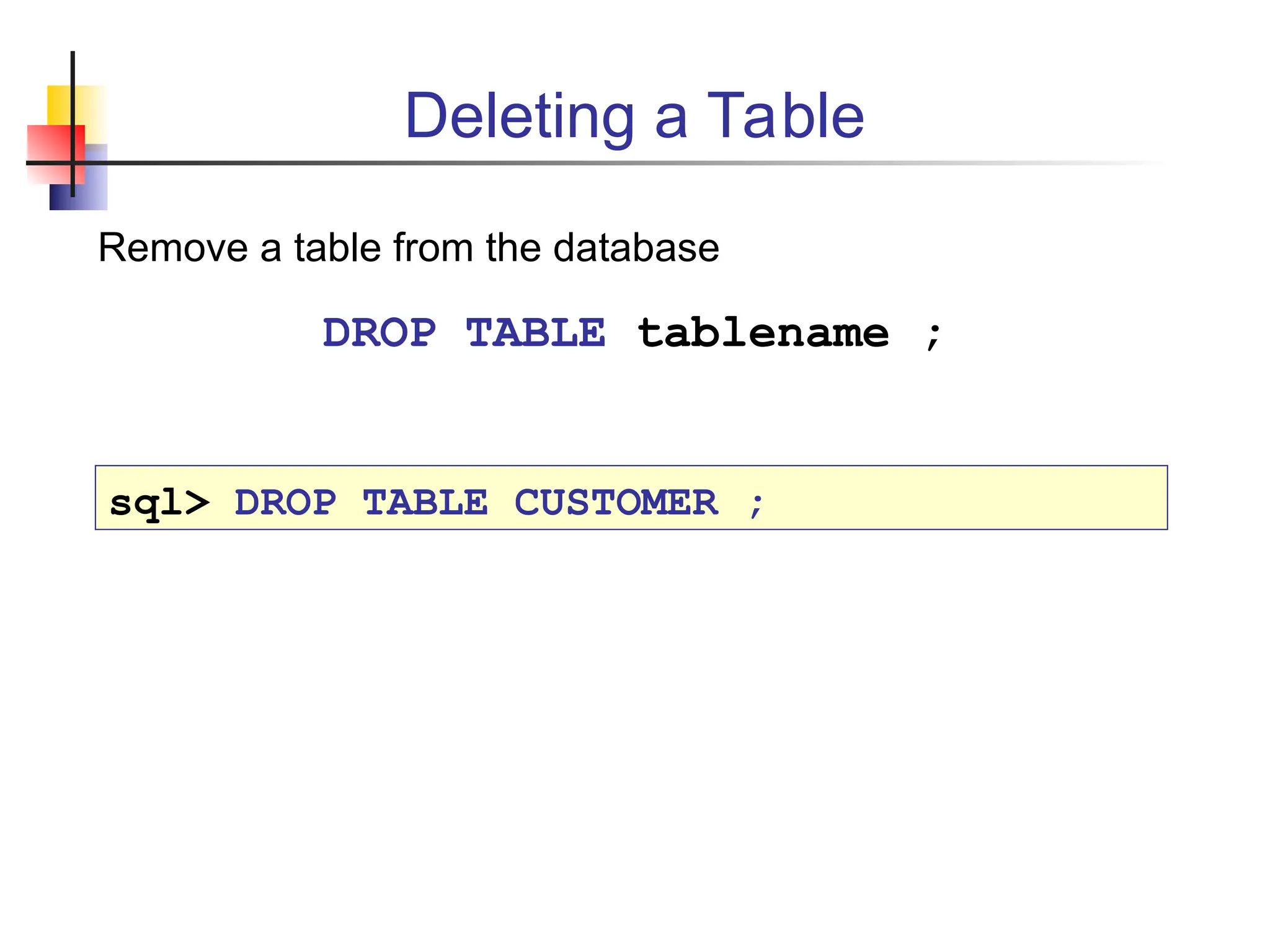 Deleting a Table Remove a table from the database DROP TABLE tablename ; sql> DROP TABLE CUSTOMER ; 