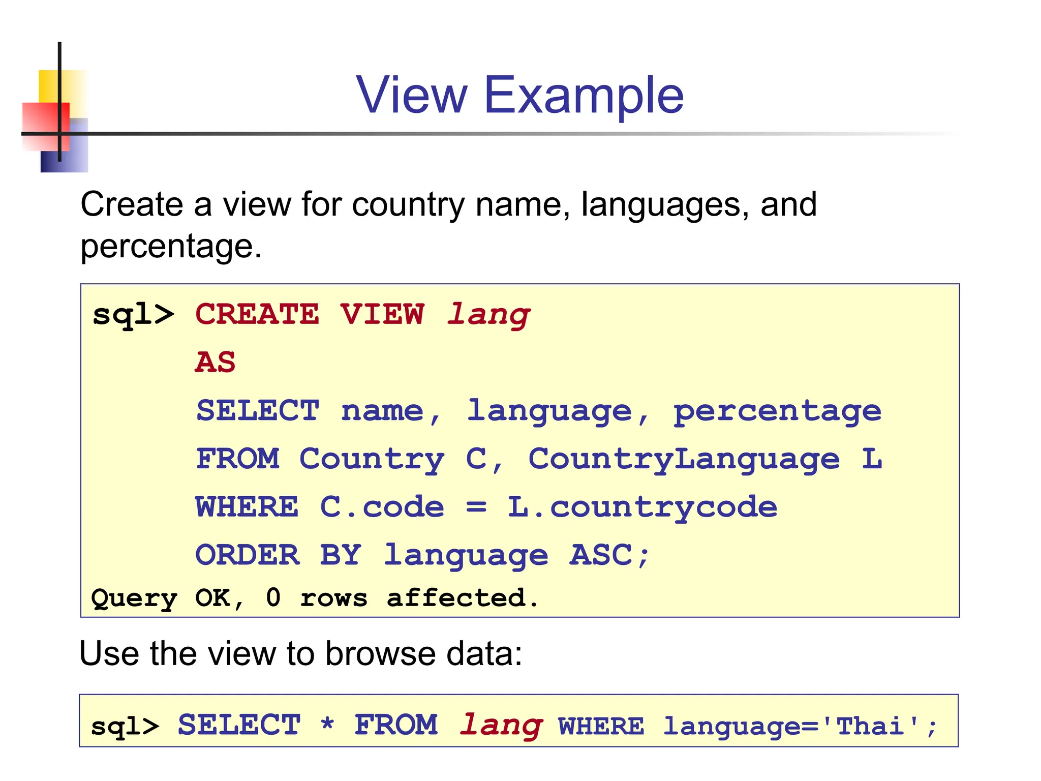 View Example Create a view for country name, languages, and percentage. sql> CREATE VIEW lang AS SELECT name, language, percentage FROM Country C, CountryLanguage L WHERE C.code = L.countrycode ORDER BY language ASC; Query OK, 0 rows affected. sql> SELECT * FROM lang WHERE language='Thai'; Use the view to browse data: 