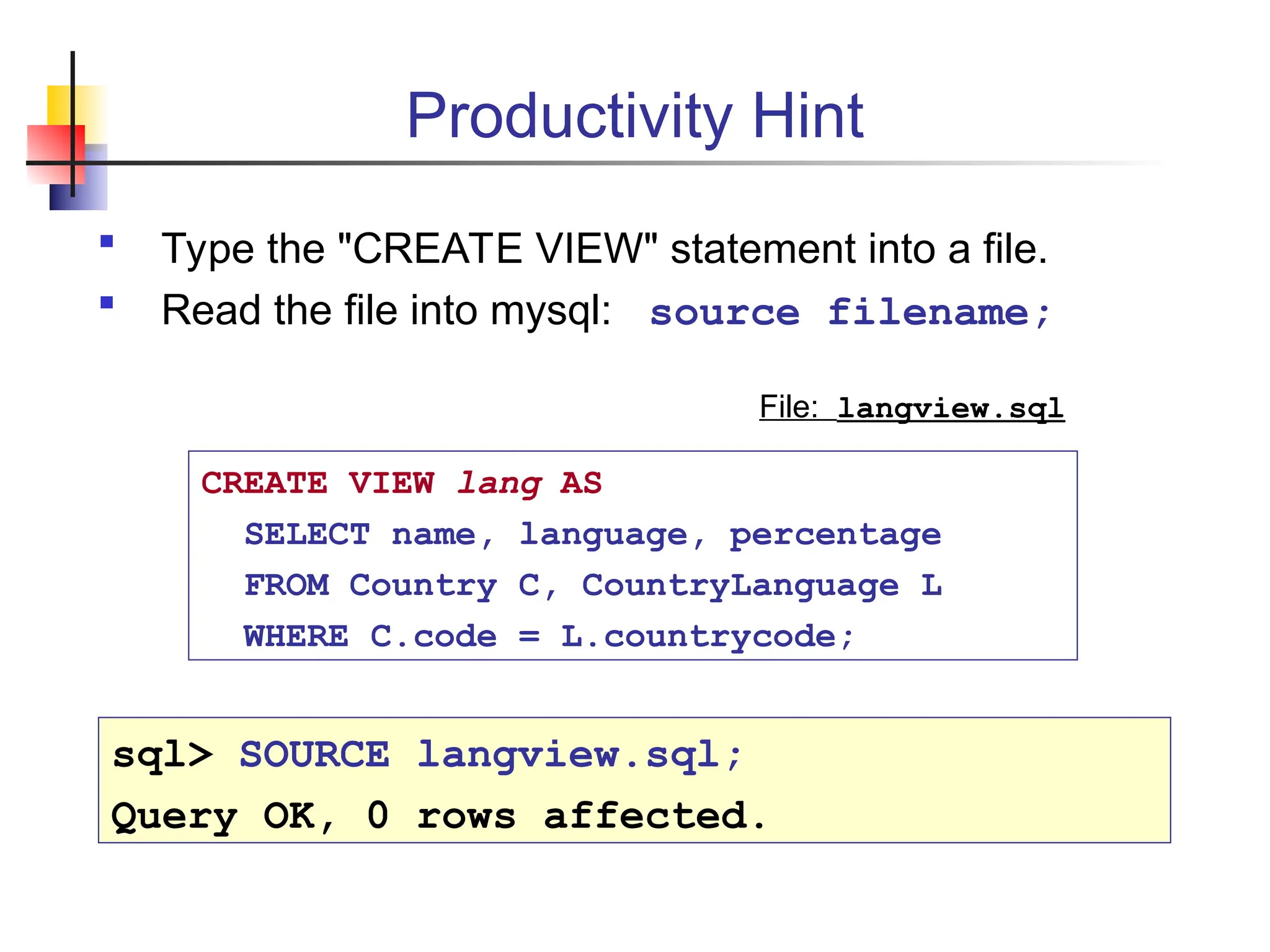 Productivity Hint  Type the "CREATE VIEW" statement into a file.  Read the file into mysql: source filename; CREATE VIEW lang AS SELECT name, language, percentage FROM Country C, CountryLanguage L WHERE C.code = L.countrycode; File: langview.sql sql> SOURCE langview.sql; Query OK, 0 rows affected. 