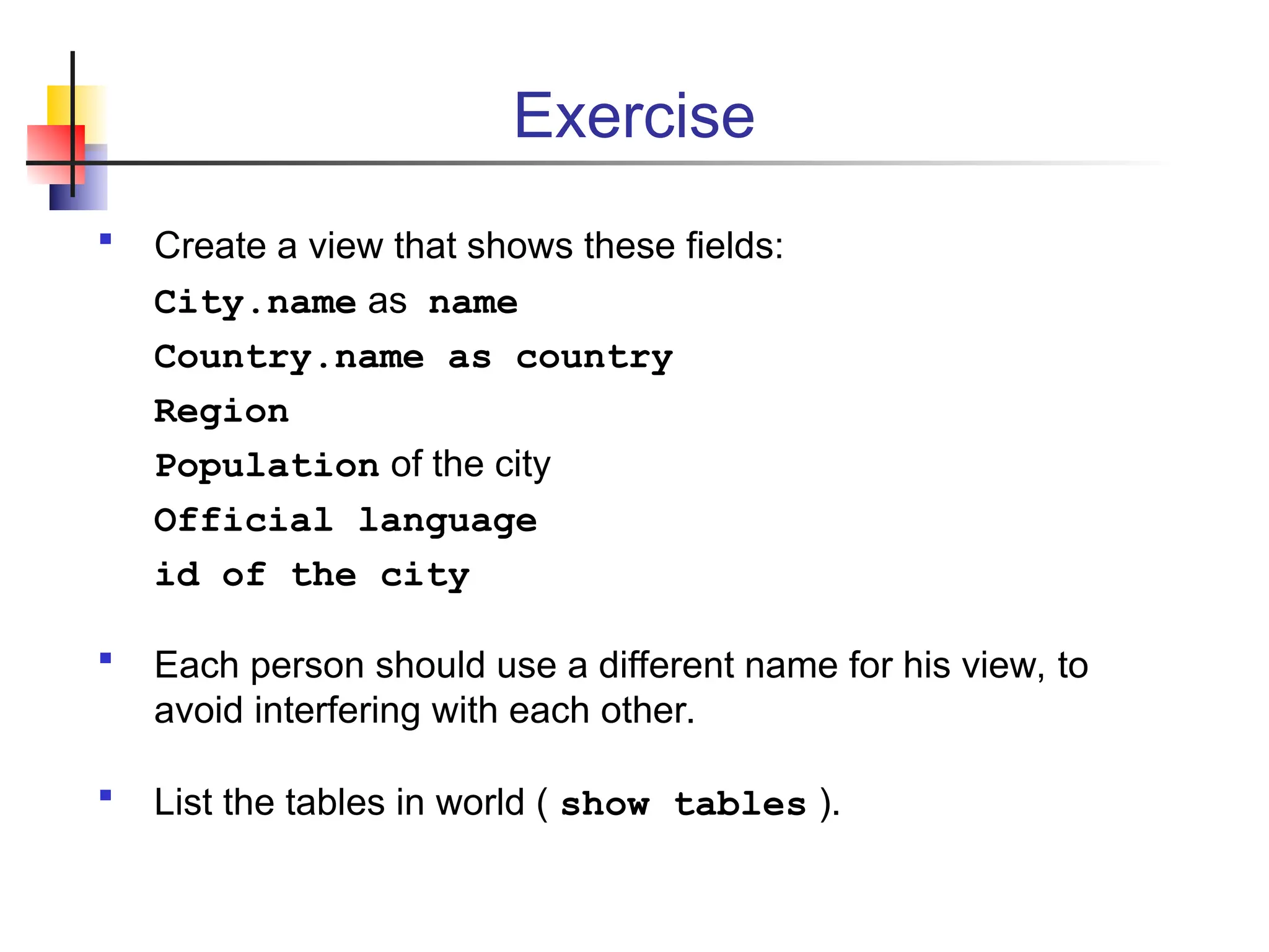 Exercise  Create a view that shows these fields: City.name as name Country.name as country Region Population of the city Official language id of the city  Each person should use a different name for his view, to avoid interfering with each other.  List the tables in world ( show tables ). 