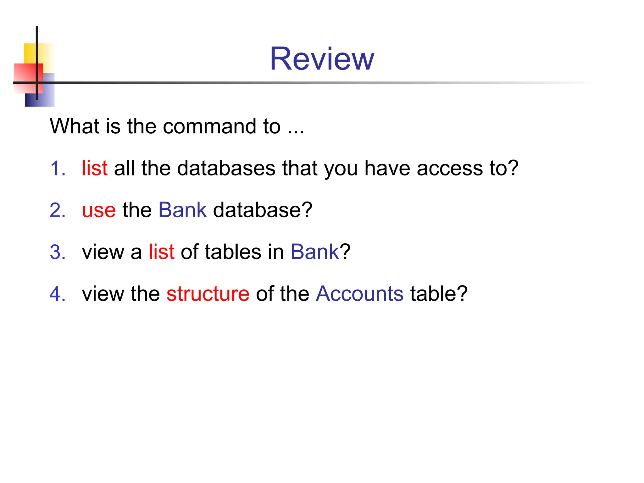 Review What is the command to ... 1. list all the databases that you have access to? 2. use the Bank database? 3. view a list of tables in Bank? 4. view the structure of the Accounts table? 