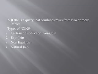 D
i
s
p
l
a
y
i
n
g
D
a
t
a
F
r
o
m
M
u
l
t
i
p
l
e
T
a
b
l
e
s
-
J
O
I
N
S
A JOIN is a query that combines rows from two or more
tables.
Types of JOINS-
1. Cartesian Product or Cross Join
2. Equi Join
3. Non Equi Join
4. Natural Join
 