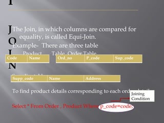 I
J
O
I
N
The Join, in which columns are compared for
equality, is called Equi-Join.
Example- There are three table
Product Table Order Table
Supplier table
To find product details corresponding to each order details,
Select * From Order , Product Where p_code=code;
Code Name Ord_no P_code Sup_code
Supp_code Name Address
Joining
Condition
 