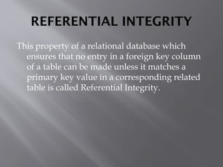 REFERENTIAL INTEGRITY
This property of a relational database which
ensures that no entry in a foreign key column
of a table can be made unless it matches a
primary key value in a corresponding related
table is called Referential Integrity.
 