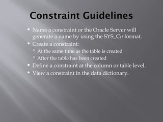 Constraint Guidelines
 Name a constraint or the Oracle Server will
generate a name by using the SYS_Cn format.
 Create a constraint:
 At the same time as the table is created
 After the table has been created
 Define a constraint at the column or table level.
 View a constraint in the data dictionary.
 