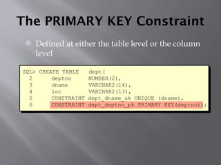 The PRIMARY KEY Constraint
 Defined at either the table level or the column
level
SQL> CREATE TABLE dept(
2 deptno NUMBER(2),
3 dname VARCHAR2(14),
4 loc VARCHAR2(13),
5 CONSTRAINT dept_dname_uk UNIQUE (dname),
6 CONSTRAINT dept_deptno_pk PRIMARY KEY(deptno));
 
