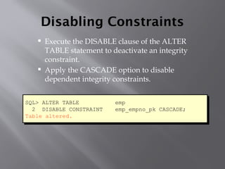 Disabling Constraints
 Execute the DISABLE clause of the ALTER
TABLE statement to deactivate an integrity
constraint.
 Apply the CASCADE option to disable
dependent integrity constraints.
SQL> ALTER TABLE emp
2 DISABLE CONSTRAINT emp_empno_pk CASCADE;
Table altered.
 