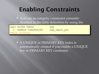 Enabling Constraints
 Activate an integrity constraint currently
disabled in the table definition by using the
ENABLE clause.
 A UNIQUE or PRIMARY KEY index is
automatically created if you enable a UNIQUE
key or PRIMARY KEY constraint.
SQL> ALTER TABLE emp
2 ENABLE CONSTRAINT emp_empno_pk;
Table altered.
 