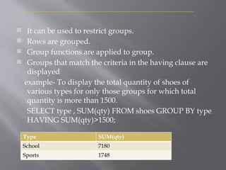 H
A
V
I
N
G
C
L
A
U
S
E
 It can be used to restrict groups.
 Rows are grouped.
 Group functions are applied to group.
 Groups that match the criteria in the having clause are
displayed
example- To display the total quantity of shoes of
various types for only those groups for which total
quantity is more than 1500.
SELECT type , SUM(qty) FROM shoes GROUP BY type
HAVING SUM(qty)>1500;
Type SUM(qty)
School 7180
Sports 1748
 