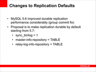 Changes to Replication Defaults
• MySQL 5.6 improved durable replication
performance considerably (group commit fix)
• Proposal is to make replication durable by default
starting from 5.7:
• sync_binlog = 1
• master-info-repository = TABLE
• relay-log-info-repository = TABLE

 