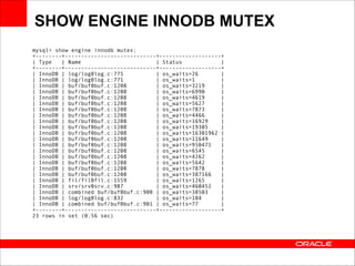 SHOW ENGINE INNODB MUTEX
mysql> show engine innodb mutex; 
+--------+----------------------------+-------------------+ 
| Type
| Name
| Status
| 
+--------+----------------------------+-------------------+ 
| InnoDB | log/log0log.c:775
| os_waits=26
| 
| InnoDB | log/log0log.c:771
| os_waits=1
| 
| InnoDB | buf/buf0buf.c:1208
| os_waits=3219
| 
| InnoDB | buf/buf0buf.c:1208
| os_waits=6990
| 
| InnoDB | buf/buf0buf.c:1208
| os_waits=4619
| 
| InnoDB | buf/buf0buf.c:1208
| os_waits=5627
| 
| InnoDB | buf/buf0buf.c:1208
| os_waits=7873
| 
| InnoDB | buf/buf0buf.c:1208
| os_waits=4466
| 
| InnoDB | buf/buf0buf.c:1208
| os_waits=16929
| 
| InnoDB | buf/buf0buf.c:1208
| os_waits=19305
| 
| InnoDB | buf/buf0buf.c:1208
| os_waits=16301962 | 
| InnoDB | buf/buf0buf.c:1208
| os_waits=11649
| 
| InnoDB | buf/buf0buf.c:1208
| os_waits=950471
| 
| InnoDB | buf/buf0buf.c:1208
| os_waits=6545
| 
| InnoDB | buf/buf0buf.c:1208
| os_waits=4262
| 
| InnoDB | buf/buf0buf.c:1208
| os_waits=5642
| 
| InnoDB | buf/buf0buf.c:1208
| os_waits=7878
| 
| InnoDB | buf/buf0buf.c:1208
| os_waits=387166
| 
| InnoDB | fil/fil0fil.c:1559
| os_waits=1265
| 
| InnoDB | srv/srv0srv.c:987
| os_waits=460452
| 
| InnoDB | combined buf/buf0buf.c:900 | os_waits=38503
| 
| InnoDB | log/log0log.c:832
| os_waits=184
| 
| InnoDB | combined buf/buf0buf.c:901 | os_waits=77
| 
+--------+----------------------------+-------------------+ 
23 rows in set (0.56 sec)

 