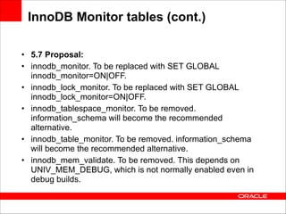 InnoDB Monitor tables (cont.)
• 5.7 Proposal:
• innodb_monitor. To be replaced with SET GLOBAL
innodb_monitor=ON|OFF.
• innodb_lock_monitor. To be replaced with SET GLOBAL
innodb_lock_monitor=ON|OFF.
• innodb_tablespace_monitor. To be removed.
information_schema will become the recommended
alternative.
• innodb_table_monitor. To be removed. information_schema
will become the recommended alternative.
• innodb_mem_validate. To be removed. This depends on
UNIV_MEM_DEBUG, which is not normally enabled even in
debug builds.

 