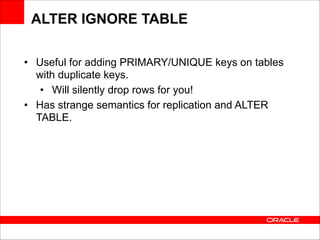 ALTER IGNORE TABLE
• Useful for adding PRIMARY/UNIQUE keys on tables
with duplicate keys.
• Will silently drop rows for you!
• Has strange semantics for replication and ALTER
TABLE.

 